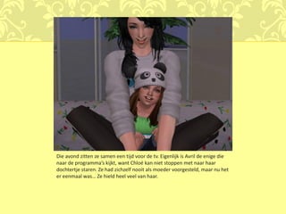 Die avond zitten ze samen een tijd voor de tv. Eigenlijk is Avril de enige die
naar de programma’s kijkt, want Chloé kan niet stoppen met naar haar
dochtertje staren. Ze had zichzelf nooit als moeder voorgesteld, maar nu het
er eenmaal was… Ze hield heel veel van haar.
 