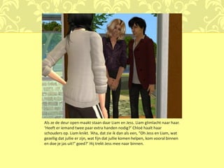 Als ze de deur open maakt staan daar Liam en Jess. Liam glimlacht naar haar.
‘Heeft er iemand twee paar extra handen nodig?’ Chloé haalt haar
schouders op. Liam knikt. ‘Aha, dat zie ik dan als een, “Oh Jess en Liam, wat
gezellig dat jullie er zijn, wat fijn dat jullie komen helpen, kom vooral binnen
en doe je jas uit!” goed?’ Hij trekt Jess mee naar binnen.
 