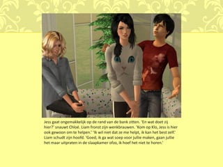 Jess gaat ongemakkelijk op de rand van de bank zitten. ‘En wat doet zij
hier?’ snauwt Chloé. Liam fronst zijn wenkbrauwen. ‘Kom op Klo, Jess is hier
ook gewoon om te helpen.’ ‘Ik wil niet dat ze me helpt, ik kan het best zelf.’
Liam schudt zijn hoofd. ‘Goed, ik ga wat soep voor jullie maken, gaan jullie
het maar uitpraten in de slaapkamer ofzo, ik hoef het niet te horen.’
 