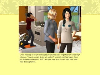 Chloé staat op en loopt richting de slaapkamer. Jess volgt haar en Chloé blijft
stilstaan. ‘En wat nou als ik niet wil praten?’ Jess rolt met haar ogen. ‘Kom
op, doe even volwassen.’ ‘Pfft.’ Jess pakt haar arm vast en trekt haar mee
naar de slaapkamer.
 