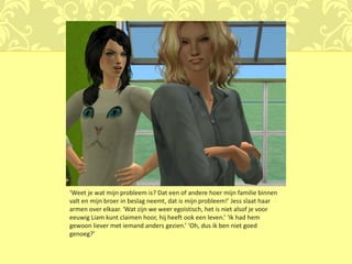 ‘Weet je wat mijn probleem is? Dat een of andere hoer mijn familie binnen
valt en mijn broer in beslag neemt, dat is mijn probleem!’ Jess slaat haar
armen over elkaar. ‘Wat zijn we weer egoïstisch, het is niet alsof je voor
eeuwig Liam kunt claimen hoor, hij heeft ook een leven.’ ‘Ik had hem
gewoon liever met iemand anders gezien.’ ‘Oh, dus ik ben niet goed
genoeg?’
 