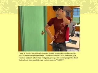 ‘Nee, ik zie niet hoe jullie elkaar goed genoeg hebben kunnen kennen om
elkaar in het echt te ontmoeten. En iemand die zomaar uit de kleren gaat
voor de webcam is helemaal niet goed genoeg.’ ‘We waren jong en hij deed
het zelf ook hoor, dus kijk maar niet zo naar me.’ ‘LIAM?!’
 