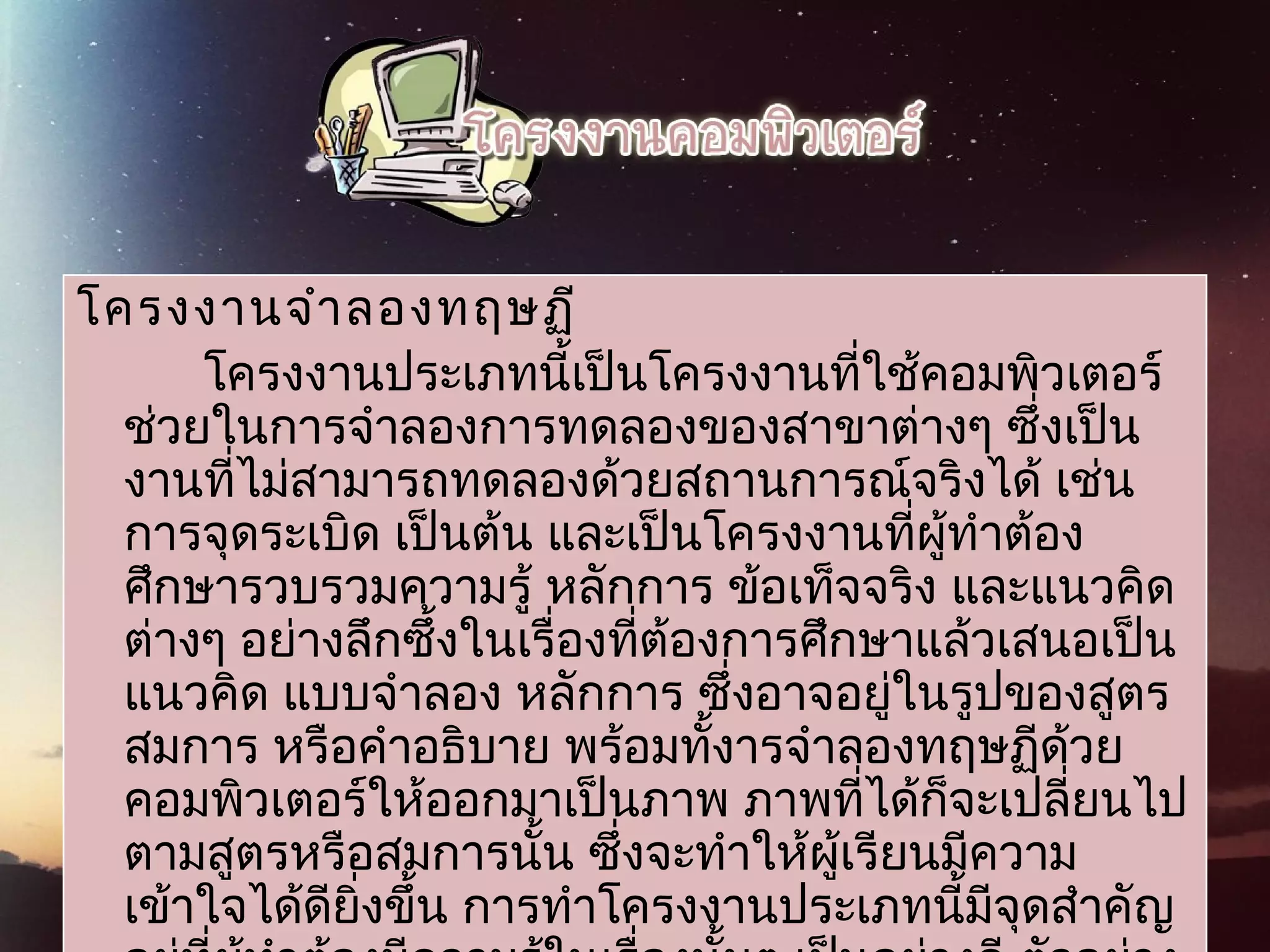 โครงงานจำาลองทฤษฏี
โครงงานประเภทนี้เป็นโครงงานที่ใช้คอมพิวเตอร์
ช่วยในการจำาลองการทดลองของสาขาต่างๆ ซึ่งเป็น
งานที่ไม่สามารถทดลองด้วยสถานการณ์จริงได้ เช่น
การจุดระเบิด เป็นต้น และเป็นโครงงานที่ผู้ทำาต้อง
ศึกษารวบรวมความรู้ หลักการ ข้อเท็จจริง และแนวคิด
ต่างๆ อย่างลึกซึ้งในเรื่องที่ต้องการศึกษาแล้วเสนอเป็น
แนวคิด แบบจำาลอง หลักการ ซึ่งอาจอยู่ในรูปของสูตร
สมการ หรือคำาอธิบาย พร้อมทั้งารจำาลองทฤษฏีด้วย
คอมพิวเตอร์ให้ออกมาเป็นภาพ ภาพที่ได้ก็จะเปลี่ยนไป
ตามสูตรหรือสมการนั้น ซึ่งจะทำาให้ผู้เรียนมีความ
เข้าใจได้ดียิ่งขึ้น การทำาโครงงานประเภทนี้มีจุดสำาคัญ
 