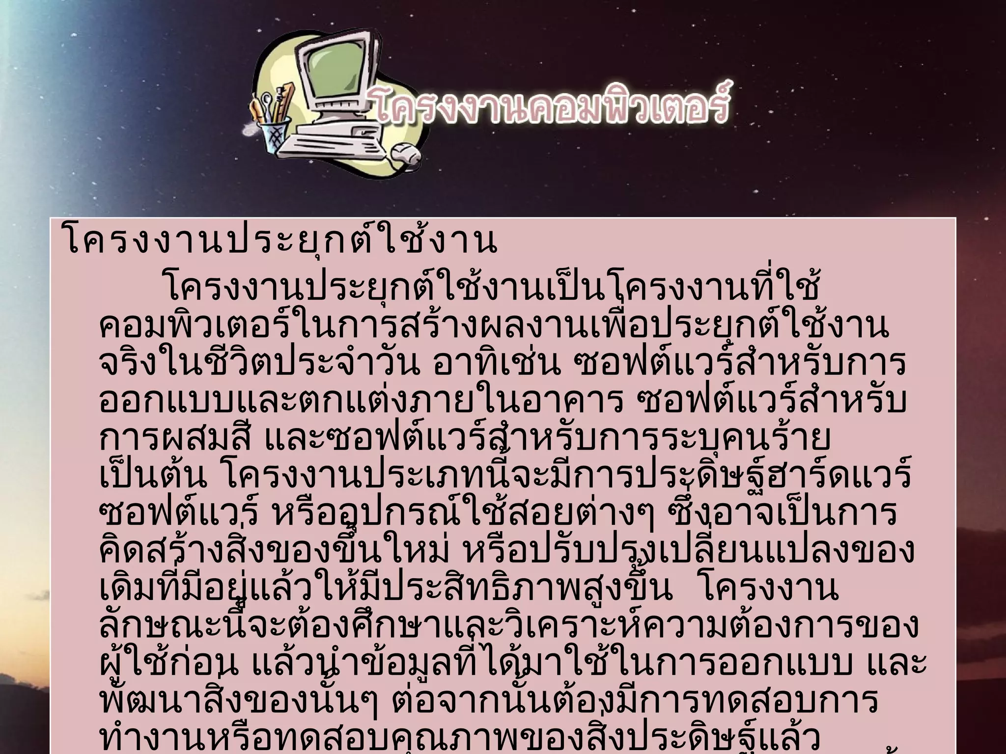 โครงงานประยุกต์ใช้งาน
โครงงานประยุกต์ใช้งานเป็นโครงงานที่ใช้
คอมพิวเตอร์ในการสร้างผลงานเพื่อประยุกต์ใช้งาน
จริงในชีวิตประจำาวัน อาทิเช่น ซอฟต์แวร์สำาหรับการ
ออกแบบและตกแต่งภายในอาคาร ซอฟต์แวร์สำาหรับ
การผสมสี และซอฟต์แวร์สำาหรับการระบุคนร้าย
เป็นต้น โครงงานประเภทนี้จะมีการประดิษฐ์ฮาร์ดแวร์
ซอฟต์แวร์ หรืออุปกรณ์ใช้สอยต่างๆ ซึ่งอาจเป็นการ
คิดสร้างสิ่งของขึ้นใหม่ หรือปรับปรุงเปลี่ยนแปลงของ
เดิมที่มีอยู่แล้วให้มีประสิทธิภาพสูงขึ้น  โครงงาน
ลักษณะนี้จะต้องศึกษาและวิเคราะห์ความต้องการของ
ผู้ใช้ก่อน แล้วนำาข้อมูลที่ได้มาใช้ในการออกแบบ และ
พัฒนาสิ่งของนั้นๆ ต่อจากนั้นต้องมีการทดสอบการ
ทำางานหรือทดสอบคุณภาพของสิ่งประดิษฐ์แล้ว
 