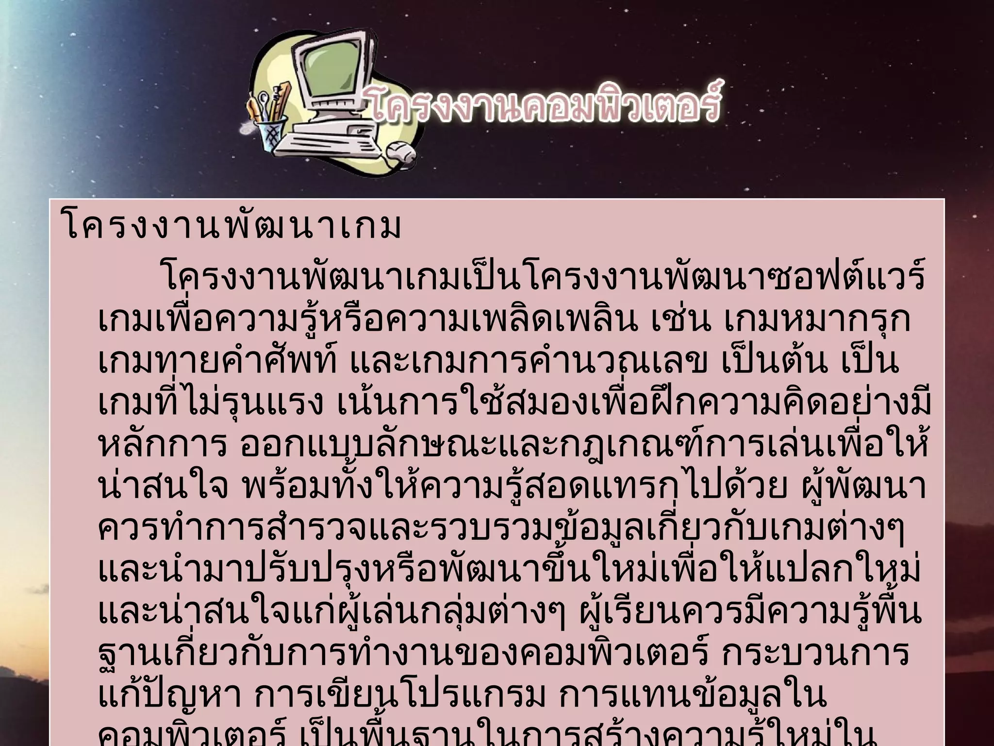 โครงงานพัฒนาเกม
โครงงานพัฒนาเกมเป็นโครงงานพัฒนาซอฟต์แวร์
เกมเพื่อความรู้หรือความเพลิดเพลิน เช่น เกมหมากรุก
เกมทายคำาศัพท์ และเกมการคำานวณเลข เป็นต้น เป็น
เกมที่ไม่รุนแรง เน้นการใช้สมองเพื่อฝึกความคิดอย่างมี
หลักการ ออกแบบลักษณะและกฎเกณฑ์การเล่นเพื่อให้
น่าสนใจ พร้อมทั้งให้ความรู้สอดแทรกไปด้วย ผู้พัฒนา
ควรทำาการสำารวจและรวบรวมข้อมูลเกี่ยวกับเกมต่างๆ
และนำามาปรับปรุงหรือพัฒนาขึ้นใหม่เพื่อให้แปลกใหม่
และน่าสนใจแก่ผู้เล่นกลุ่มต่างๆ ผู้เรียนควรมีความรู้พื้น
ฐานเกี่ยวกับการทำางานของคอมพิวเตอร์ กระบวนการ
แก้ปัญหา การเขียนโปรแกรม การแทนข้อมูลใน
 