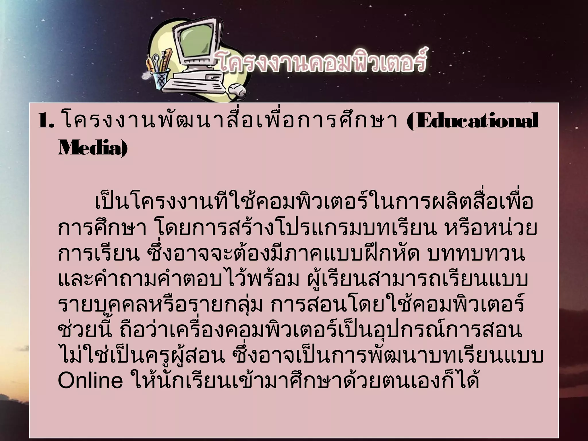 1.   โครงงานพัฒนาสื่อเพื่อการศึกษา (Educational
Media)
 
เป็นโครงงานทีใช้คอมพิวเตอร์ในการผลิตสื่อเพื่อ
การศึกษา โดยการสร้างโปรแกรมบทเรียน หรือหน่วย
การเรียน ซึ่งอาจจะต้องมีภาคแบบฝึกหัด บททบทวน
และคำาถามคำาตอบไว้พร้อม ผู้เรียนสามารถเรียนแบบ
รายบุคคลหรือรายกลุ่ม การสอนโดยใช้คอมพิวเตอร์
ช่วยนี้ ถือว่าเครื่องคอมพิวเตอร์เป็นอุปกรณ์การสอน
ไม่ใช่เป็นครูผู้สอน ซึ่งอาจเป็นการพัฒนาบทเรียนแบบ
Online ให้นักเรียนเข้ามาศึกษาด้วยตนเองก็ได้
 