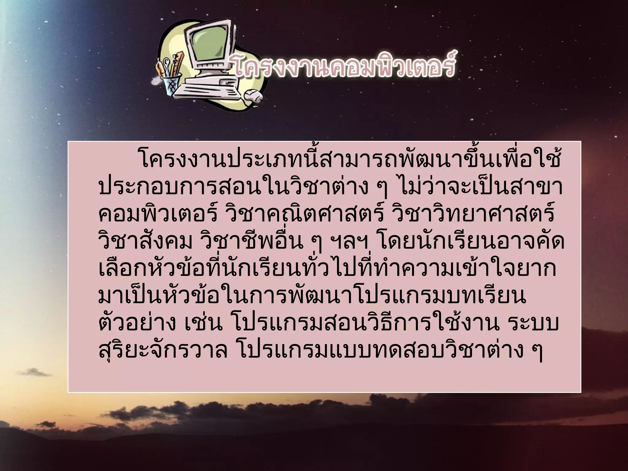 โครงงานประเภทนี้สามารถพัฒนาขึ้นเพื่อใช้
ประกอบการสอนในวิชาต่าง ๆ ไม่ว่าจะเป็นสาขา
คอมพิวเตอร์ วิชาคณิตศาสตร์ วิชาวิทยาศาสตร์
วิชาสังคม วิชาชีพอื่น ๆ ฯลฯ โดยนักเรียนอาจคัด
เลือกหัวข้อที่นักเรียนทั่วไปที่ทำาความเข้าใจยาก
มาเป็นหัวข้อในการพัฒนาโปรแกรมบทเรียน
ตัวอย่าง เช่น โปรแกรมสอนวิธีการใช้งาน ระบบ
สุริยะจักรวาล โปรแกรมแบบทดสอบวิชาต่าง ๆ
 