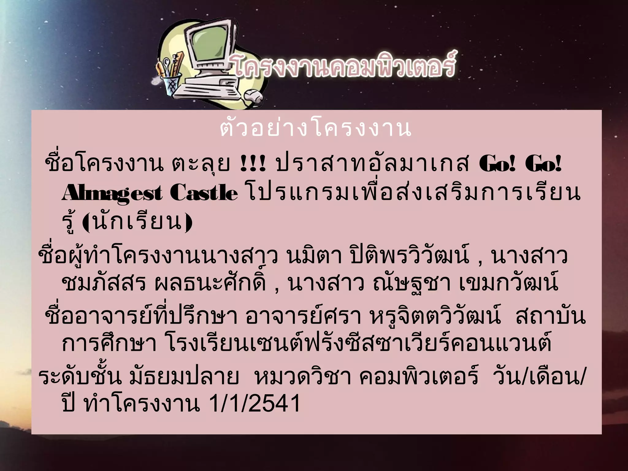 ตัวอย่างโครงงาน
 ชื่อโครงงาน ตะลุย !!!  ปราสาทอัลมาเกส Go! Go!
Almagest Castle โปรแกรมเพื่อส่งเสริมการเรียน
รู้ (นักเรียน)  
ชื่อผู้ทำาโครงงานนางสาว นมิตา ปิติพรวิวัฒน์ , นางสาว
ชมภัสสร ผลธนะศักดิ์ , นางสาว ณัษฐชา เขมกวัฒน์ 
 ชื่ออาจารย์ที่ปรึกษา อาจารย์ศรา หรูจิตตวิวัฒน์  สถาบัน
การศึกษา โรงเรียนเซนต์ฟรังซีสซาเวียร์คอนแวนต์  
ระดับชั้น มัธยมปลาย  หมวดวิชา คอมพิวเตอร์  วัน/เดือน/
ปี ทำาโครงงาน 1/1/2541 
 