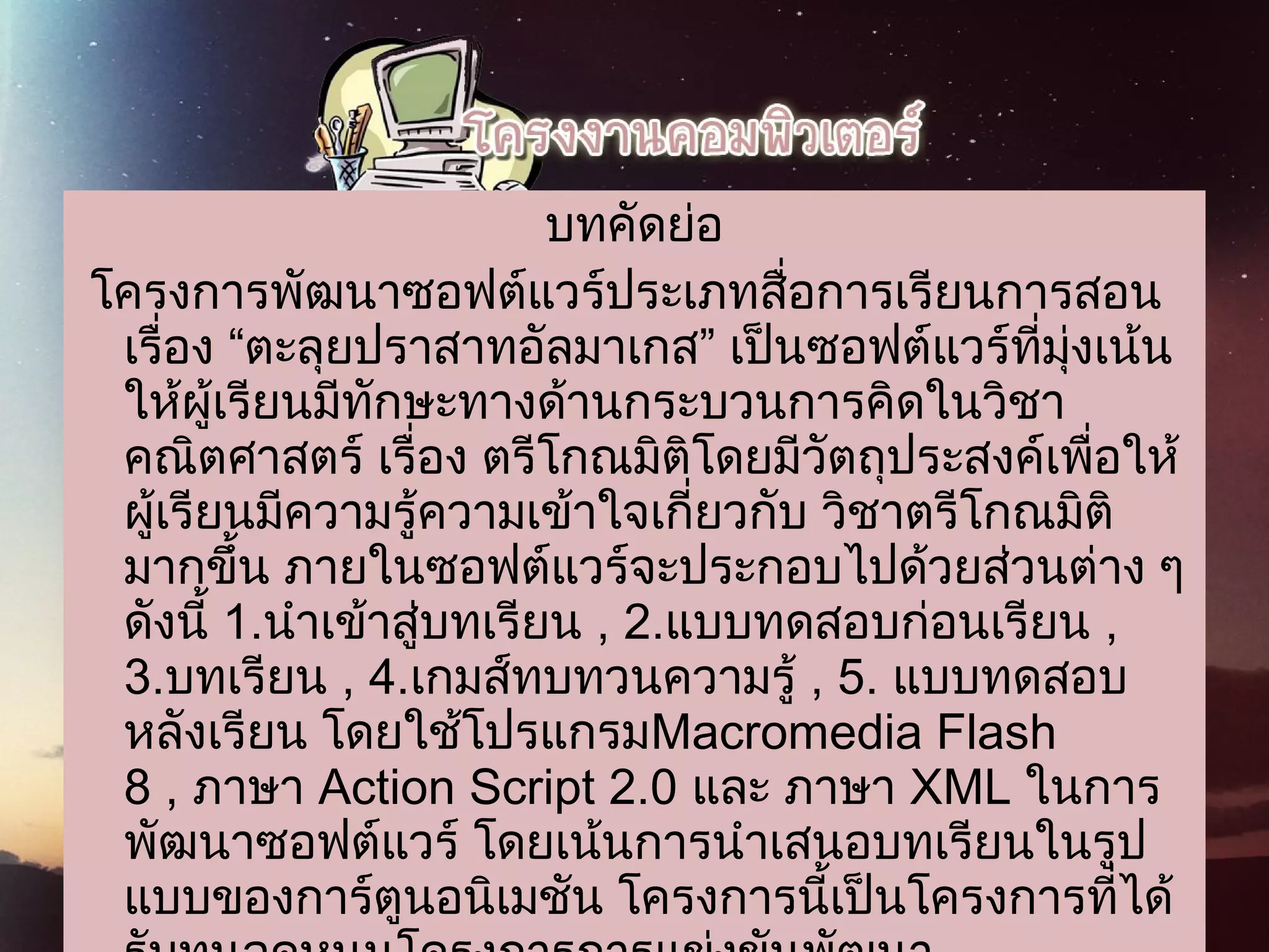 บทคัดย่อ
 โครงการพัฒนาซอฟต์แวร์ประเภทสื่อการเรียนการสอน
เรื่อง “ตะลุยปราสาทอัลมาเกส” เป็นซอฟต์แวร์ที่มุ่งเน้น
ให้ผู้เรียนมีทักษะทางด้านกระบวนการคิดในวิชา
คณิตศาสตร์ เรื่อง ตรีโกณมิติโดยมีวัตถุประสงค์เพื่อให้
ผู้เรียนมีความรู้ความเข้าใจเกี่ยวกับ วิชาตรีโกณมิติ
มากขึ้น ภายในซอฟต์แวร์จะประกอบไปด้วยส่วนต่าง ๆ
ดังนี้ 1.นำาเข้าสู่บทเรียน , 2.แบบทดสอบก่อนเรียน ,
3.บทเรียน , 4.เกมส์ทบทวนความรู้ , 5. แบบทดสอบ
หลังเรียน โดยใช้โปรแกรมMacromedia Flash
8 , ภาษา Action Script 2.0 และ ภาษา XML ในการ
พัฒนาซอฟต์แวร์ โดยเน้นการนำาเสนอบทเรียนในรูป
แบบของการ์ตูนอนิเมชัน โครงการนี้เป็นโครงการที่ได้
 
