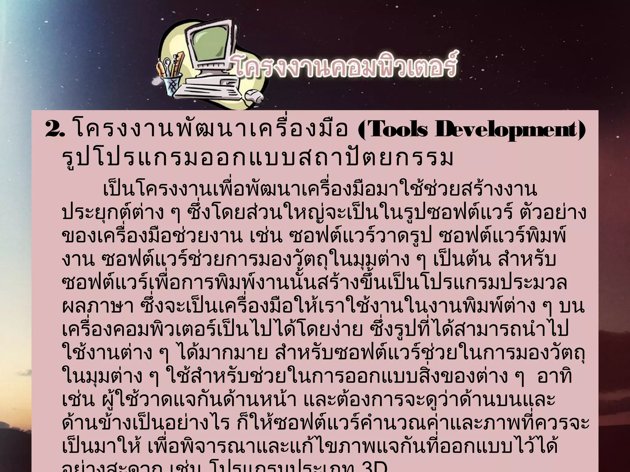  2.   โครงงานพัฒนาเครื่องมือ (Tools Development)
รูปโปรแกรมออกแบบสถาปัตยกรรม
           เป็นโครงงานเพื่อพัฒนาเครื่องมือมาใช้ช่วยสร้างงาน
ประยุกต์ต่าง ๆ ซึ่งโดยส่วนใหญ่จะเป็นในรูปซอฟต์แวร์ ตัวอย่าง
ของเครื่องมือช่วยงาน เช่น ซอฟต์แวร์วาดรูป ซอฟต์แวร์พิมพ์
งาน ซอฟต์แวร์ช่วยการมองวัตถุในมุมต่าง ๆ เป็นต้น สำาหรับ
ซอฟต์แวร์เพื่อการพิมพ์งานนั้นสร้างขึ้นเป็นโปรแกรมประมวล
ผลภาษา ซึ่งจะเป็นเครื่องมือให้เราใช้งานในงานพิมพ์ต่าง ๆ บน
เครื่องคอมพิวเตอร์เป็นไปได้โดยง่าย ซึ่งรูปที่ได้สามารถนำาไป
ใช้งานต่าง ๆ ได้มากมาย สำาหรับซอฟต์แวร์ช่วยในการมองวัตถุ
ในมุมต่าง ๆ ใช้สำาหรับช่วยในการออกแบบสิ่งของต่าง ๆ  อาทิ
เช่น ผู้ใช้วาดแจกันด้านหน้า และต้องการจะดูว่าด้านบนและ
ด้านข้างเป็นอย่างไร ก็ให้ซอฟต์แวร์คำานวณค่าและภาพที่ควรจะ
เป็นมาให้ เพื่อพิจารณาและแก้ไขภาพแจกันที่ออกแบบไว้ได้
 