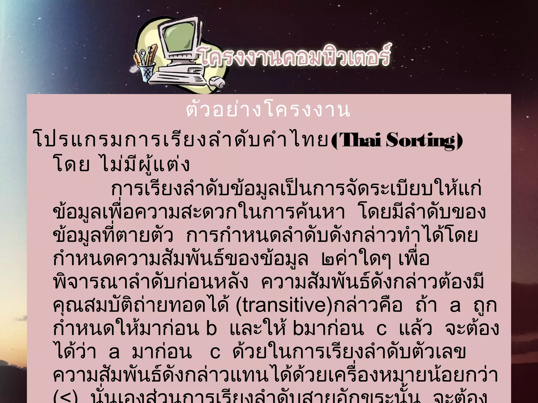 ตัวอย่างโครงงาน
โปรแกรมการเรียงลำาดับคำาไทย(Thai Sorting)
 โดย ไม่มีผู้แต่ง
          การเรียงลำาดับข้อมูลเป็นการจัดระเบียบให้แก่
ข้อมูลเพื่อความสะดวกในการค้นหา  โดยมีลำาดับของ
ข้อมูลที่ตายตัว  การกำาหนดลำาดับดังกล่าวทำาได้โดย
กำาหนดความสัมพันธ์ของข้อมูล  ๒ค่าใดๆ เพื่อ
พิจารณาลำาดับก่อนหลัง  ความสัมพันธ์ดังกล่าวต้องมี
คุณสมบัติถ่ายทอดได้ (transitive)กล่าวคือ  ถ้า  a  ถูก
กำาหนดให้มาก่อน b  และให้ bมาก่อน  c  แล้ว  จะต้อง
ได้ว่า  a  มาก่อน   c  ด้วยในการเรียงลำาดับตัวเลข
ความสัมพันธ์ดังกล่าวแทนได้ด้วยเครื่องหมายน้อยกว่า
 
