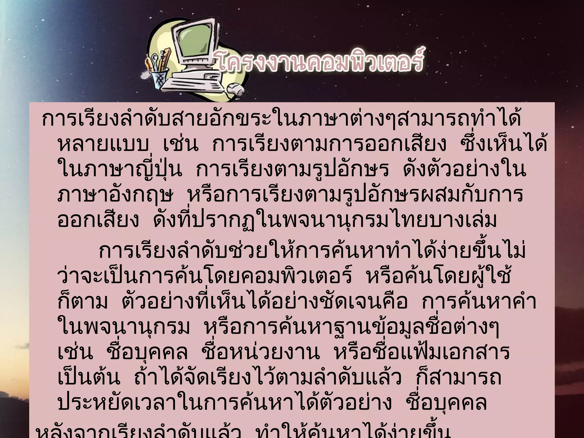 การเรียงลำาดับสายอักขระในภาษาต่างๆสามารถทำาได้
หลายแบบ  เช่น  การเรียงตามการออกเสียง  ซึ่งเห็นได้
ในภาษาญี่ปุ่น  การเรียงตามรูปอักษร  ดังตัวอย่างใน
ภาษาอังกฤษ  หรือการเรียงตามรูปอักษรผสมกับการ
ออกเสียง  ดังที่ปรากฏในพจนานุกรมไทยบางเล่ม
          การเรียงลำาดับช่วยให้การค้นหาทำาได้ง่ายขึ้นไม่
ว่าจะเป็นการค้นโดยคอมพิวเตอร์  หรือค้นโดยผู้ใช้
ก็ตาม  ตัวอย่างที่เห็นได้อย่างชัดเจนคือ  การค้นหาคำา
ในพจนานุกรม  หรือการค้นหาฐานข้อมูลชื่อต่างๆ 
เช่น  ชื่อบุคคล  ชื่อหน่วยงาน  หรือชื่อแฟ้มเอกสาร 
เป็นต้น  ถ้าได้จัดเรียงไว้ตามลำาดับแล้ว  ก็สามารถ
ประหยัดเวลาในการค้นหาได้ตัวอย่าง  ชื่อบุคคล
 