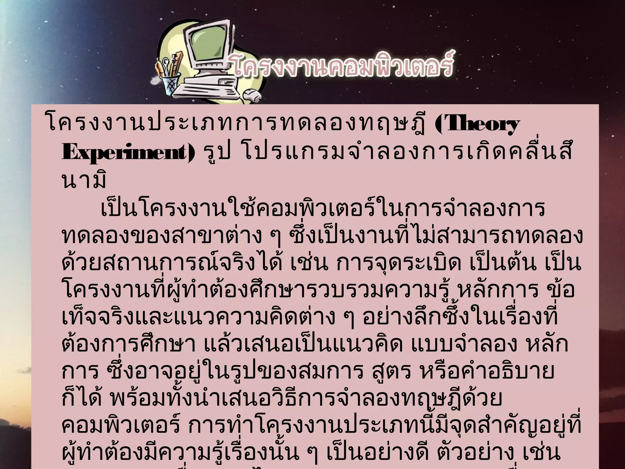  โครงงานประเภทการทดลองทฤษฎี (Theory
Experiment) รูป โปรแกรมจำาลองการเกิดคลื่นสึ
 นามิ
เป็นโครงงานใช้คอมพิวเตอร์ในการจำาลองการ
ทดลองของสาขาต่าง ๆ ซึ่งเป็นงานที่ไม่สามารถทดลอง
ด้วยสถานการณ์จริงได้ เช่น การจุดระเบิด เป็นต้น เป็น
โครงงานที่ผู้ทำาต้องศึกษารวบรวมความรู้ หลักการ ข้อ
เท็จจริงและแนวความคิดต่าง ๆ อย่างลึกซึ้งในเรื่องที่
ต้องการศึกษา แล้วเสนอเป็นแนวคิด แบบจำาลอง หลัก
การ ซึ่งอาจอยู่ในรูปของสมการ สูตร หรือคำาอธิบาย
ก็ได้ พร้อมทั้งนำาเสนอวิธีการจำาลองทฤษฎีด้วย
คอมพิวเตอร์ การทำาโครงงานประเภทนี้มีจุดสำาคัญอยู่ที่
ผู้ทำาต้องมีความรู้เรื่องนั้น ๆ เป็นอย่างดี ตัวอย่าง เช่น
 