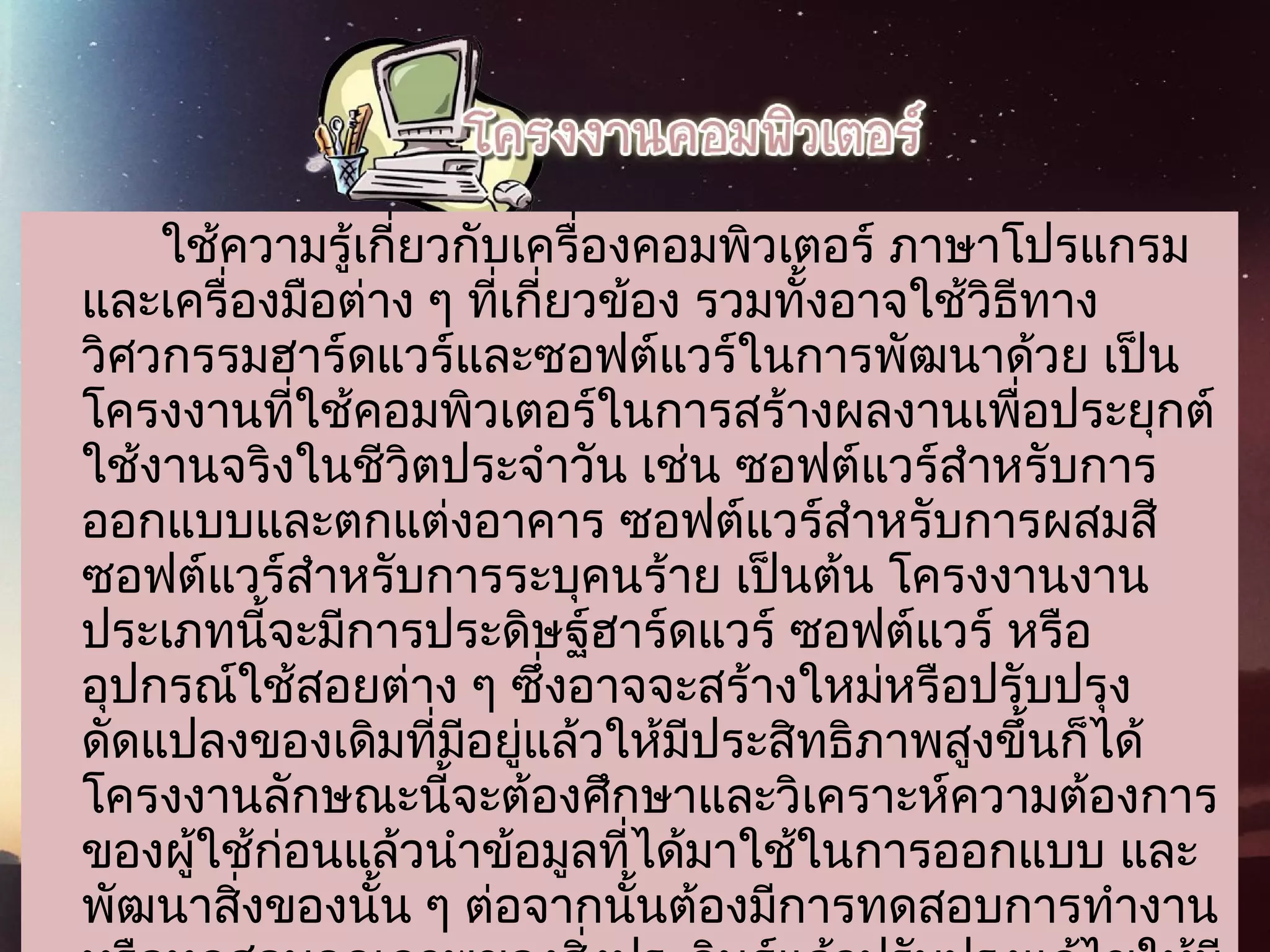 ใช้ความรู้เกี่ยวกับเครื่องคอมพิวเตอร์ ภาษาโปรแกรม
และเครื่องมือต่าง ๆ ที่เกี่ยวข้อง รวมทั้งอาจใช้วิธีทาง
วิศวกรรมฮาร์ดแวร์และซอฟต์แวร์ในการพัฒนาด้วย เป็น
โครงงานที่ใช้คอมพิวเตอร์ในการสร้างผลงานเพื่อประยุกต์
ใช้งานจริงในชีวิตประจำาวัน เช่น ซอฟต์แวร์สำาหรับการ
ออกแบบและตกแต่งอาคาร ซอฟต์แวร์สำาหรับการผสมสี
ซอฟต์แวร์สำาหรับการระบุคนร้าย เป็นต้น โครงงานงาน
ประเภทนี้จะมีการประดิษฐ์ฮาร์ดแวร์ ซอฟต์แวร์ หรือ
อุปกรณ์ใช้สอยต่าง ๆ ซึ่งอาจจะสร้างใหม่หรือปรับปรุง
ดัดแปลงของเดิมที่มีอยู่แล้วให้มีประสิทธิภาพสูงขึ้นก็ได้
โครงงานลักษณะนี้จะต้องศึกษาและวิเคราะห์ความต้องการ
ของผู้ใช้ก่อนแล้วนำาข้อมูลที่ได้มาใช้ในการออกแบบ และ
พัฒนาสิ่งของนั้น ๆ ต่อจากนั้นต้องมีการทดสอบการทำางาน
 