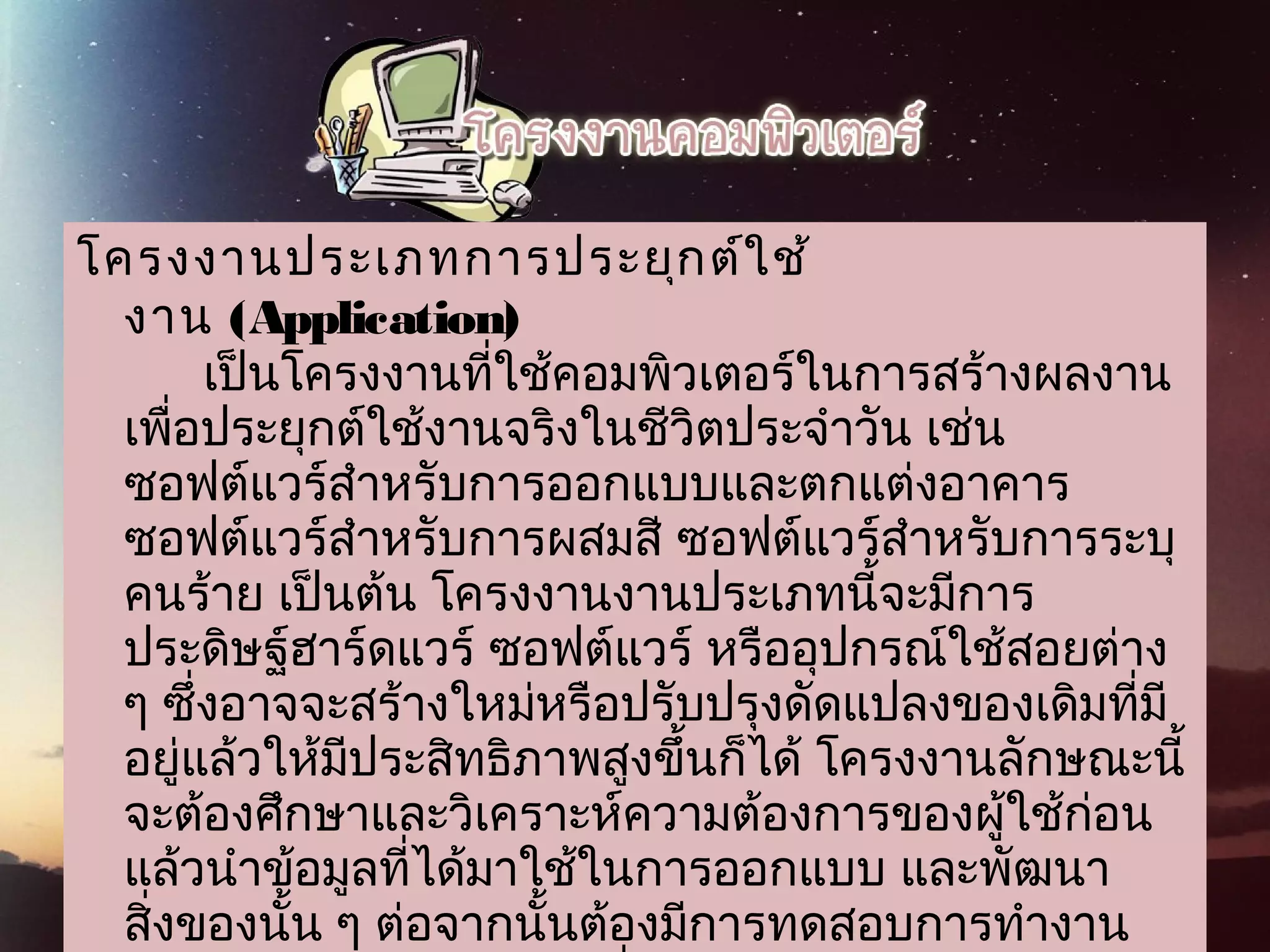 โครงงานประเภทการประยุกต์ใช้
 งาน (Application) 
เป็นโครงงานที่ใช้คอมพิวเตอร์ในการสร้างผลงาน
เพื่อประยุกต์ใช้งานจริงในชีวิตประจำาวัน เช่น
ซอฟต์แวร์สำาหรับการออกแบบและตกแต่งอาคาร
ซอฟต์แวร์สำาหรับการผสมสี ซอฟต์แวร์สำาหรับการระบุ
คนร้าย เป็นต้น โครงงานงานประเภทนี้จะมีการ
ประดิษฐ์ฮาร์ดแวร์ ซอฟต์แวร์ หรืออุปกรณ์ใช้สอยต่าง
ๆ ซึ่งอาจจะสร้างใหม่หรือปรับปรุงดัดแปลงของเดิมที่มี
อยู่แล้วให้มีประสิทธิภาพสูงขึ้นก็ได้ โครงงานลักษณะนี้
จะต้องศึกษาและวิเคราะห์ความต้องการของผู้ใช้ก่อน
แล้วนำาข้อมูลที่ได้มาใช้ในการออกแบบ และพัฒนา
สิ่งของนั้น ๆ ต่อจากนั้นต้องมีการทดสอบการทำางาน
 