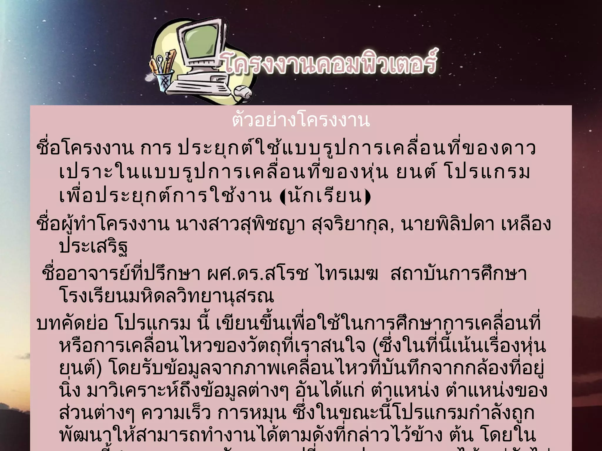 ตัวอย่างโครงงาน
ชื่อโครงงาน การ ประยุกต์ใช้แบบรูปการเคลื่อนที่ของดาว
 เปราะในแบบรูปการเคลื่อนที่ของหุ่น ยนต์ โปรแกรม
 เพื่อประยุกต์การใช้งาน (นักเรียน)  
ชื่อผู้ทำาโครงงาน นางสาวสุพิชญา สุจริยากุล, นายพิลิปดา เหลือง
ประเสริฐ 
 ชื่ออาจารย์ที่ปรึกษา ผศ.ดร.สโรช ไทรเมฆ  สถาบันการศึกษา
โรงเรียนมหิดลวิทยานุสรณ   
บทคัดย่อ โปรแกรม นี้ เขียนขึ้นเพื่อใช้ในการศึกษาการเคลื่อนที่
หรือการเคลื่อนไหวของวัตถุที่เราสนใจ (ซึ่งในที่นี้เน้นเรื่องหุ่น
ยนต์) โดยรับข้อมูลจากภาพเคลื่อนไหวที่บันทึกจากกล้องที่อยู่
นิ่ง มาวิเคราะห์ถึงข้อมูลต่างๆ อันได้แก่ ตำาแหน่ง ตำาแหน่งของ
ส่วนต่างๆ ความเร็ว การหมุน ซึ่งในขณะนี้โปรแกรมกำาลังถูก
พัฒนาให้สามารถทำางานได้ตามดังที่กล่าวไว้ข้าง ต้น โดยใน
 