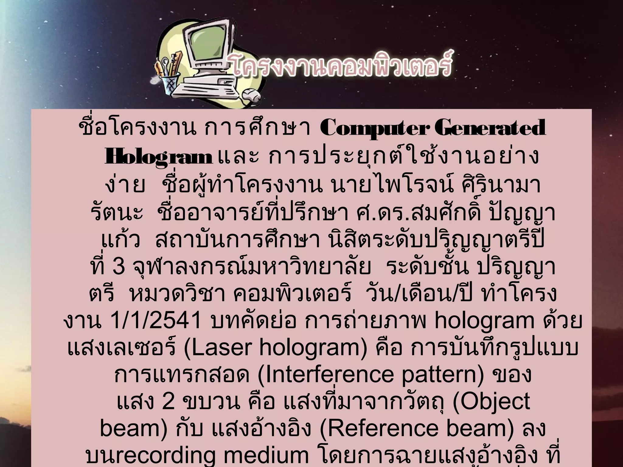 ชื่อโครงงาน   การศึกษา ComputerGenerated
Hologram และ การประยุกต์ใช้งานอย่าง
ง่าย  ชื่อผู้ทำาโครงงาน นายไพโรจน์ ศิรินามา
รัตนะ  ชื่ออาจารย์ที่ปรึกษา ศ.ดร.สมศักดิ์ ปัญญา
แก้ว  สถาบันการศึกษา นิสิตระดับปริญญาตรีปี
ที่ 3 จุฬาลงกรณ์มหาวิทยาลัย  ระดับชั้น ปริญญา
ตรี  หมวดวิชา คอมพิวเตอร์  วัน/เดือน/ปี ทำาโครง
งาน 1/1/2541 บทคัดย่อ การถ่ายภาพ hologram ด้วย
แสงเลเซอร์ (Laser hologram) คือ การบันทึกรูปแบบ
การแทรกสอด (Interference pattern) ของ
แสง 2 ขบวน คือ แสงที่มาจากวัตถุ (Object
beam) กับ แสงอ้างอิง (Reference beam) ลง
บนrecording medium โดยการฉายแสงอ้างอิง ที่
 