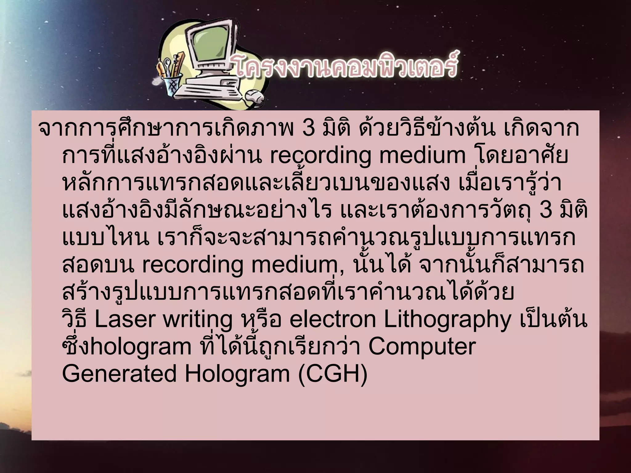 จากการศึกษาการเกิดภาพ 3 มิติ ด้วยวิธีข้างต้น เกิดจาก
การที่แสงอ้างอิงผ่าน recording medium โดยอาศัย
หลักการแทรกสอดและเลี้ยวเบนของแสง เมื่อเรารู้ว่า
แสงอ้างอิงมีลักษณะอย่างไร และเราต้องการวัตถุ 3 มิติ
แบบไหน เราก็จะจะสามารถคำานวณรูปแบบการแทรก
สอดบน recording medium, นั้นได้ จากนั้นก็สามารถ
สร้างรูปแบบการแทรกสอดที่เราคำานวณได้ด้วย
วิธี Laser writing หรือ electron Lithography เป็นต้น
ซึ่งhologram ที่ได้นี้ถูกเรียกว่า Computer
Generated Hologram (CGH)
 