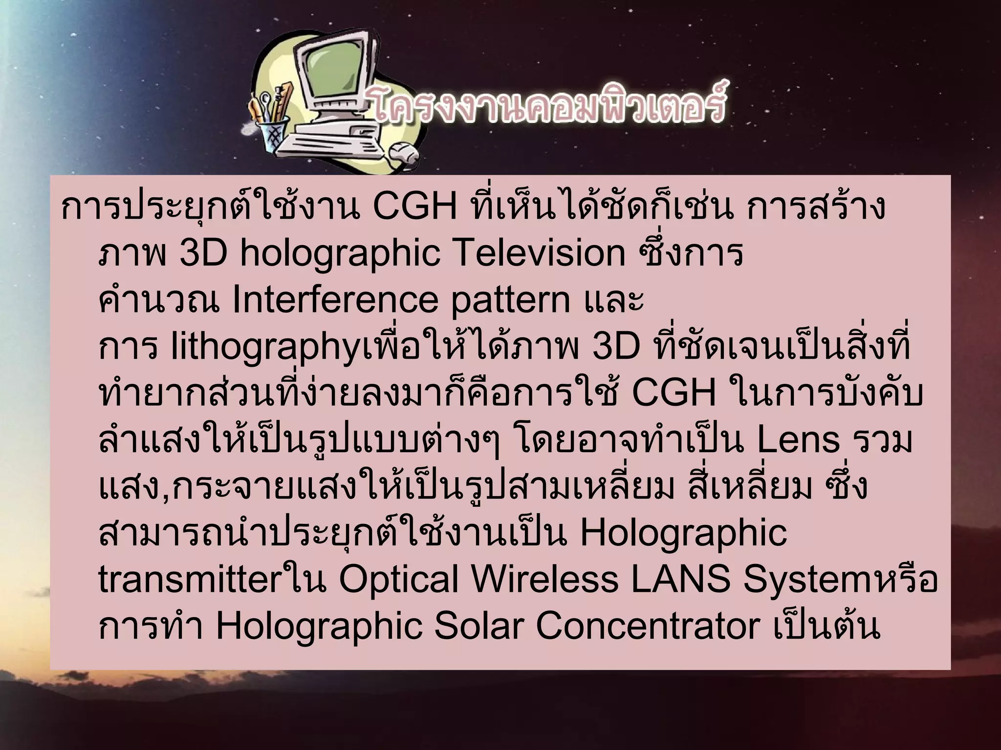 การประยุกต์ใช้งาน CGH ที่เห็นได้ชัดก็เช่น การสร้าง
ภาพ 3D holographic Television ซึ่งการ
คำานวณ Interference pattern และ
การ lithographyเพื่อให้ได้ภาพ 3D ที่ชัดเจนเป็นสิ่งที่
ทำายากส่วนที่ง่ายลงมาก็คือการใช้ CGH ในการบังคับ
ลำาแสงให้เป็นรูปแบบต่างๆ โดยอาจทำาเป็น Lens รวม
แสง,กระจายแสงให้เป็นรูปสามเหลี่ยม สี่เหลี่ยม ซึ่ง
สามารถนำาประยุกต์ใช้งานเป็น Holographic
transmitterใน Optical Wireless LANS Systemหรือ
การทำา Holographic Solar Concentrator เป็นต้น
 
