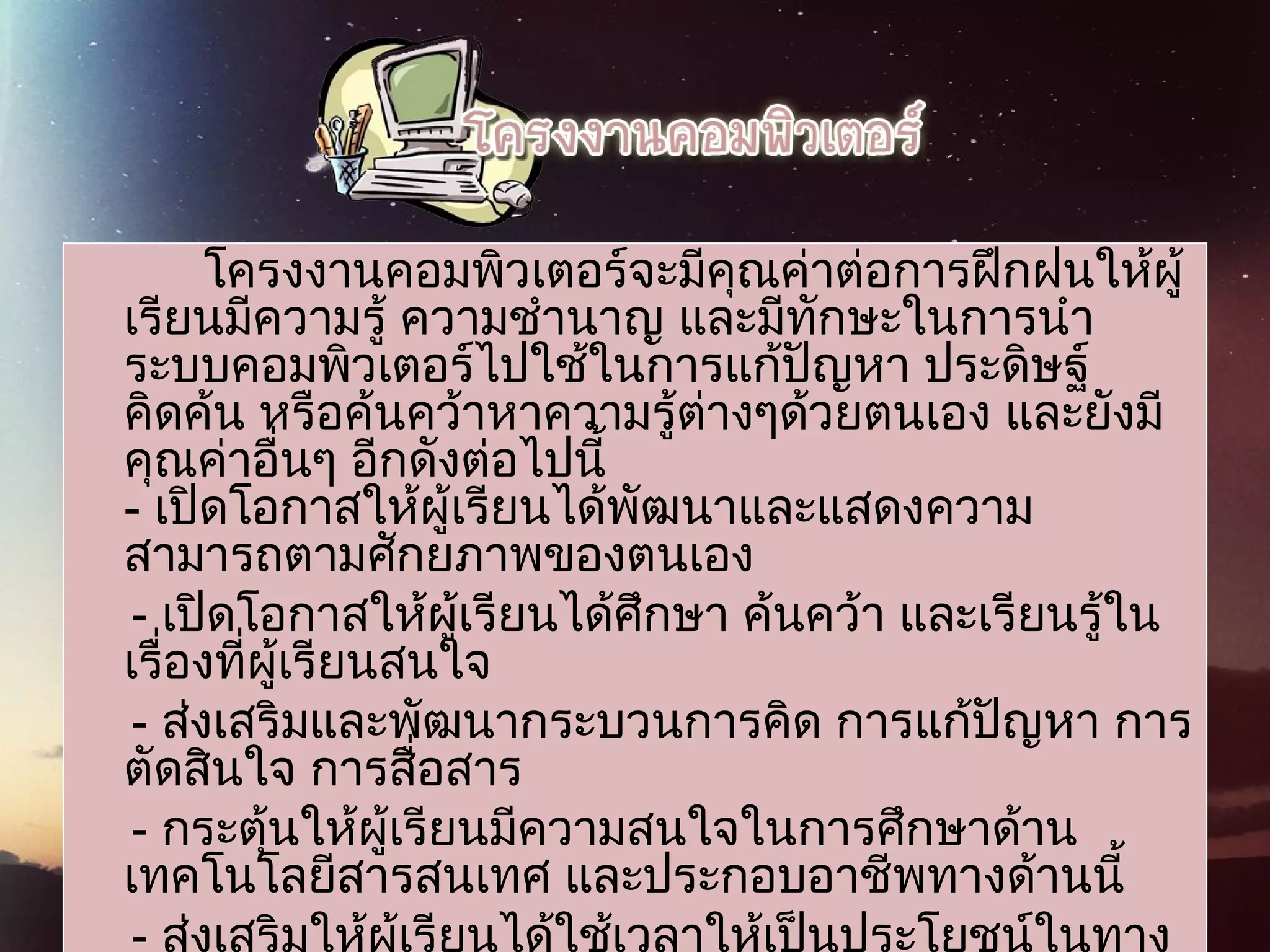 โครงงานคอมพิวเตอร์จะมีคุณค่าต่อการฝึกฝนให้ผู้
เรียนมีความรู้ ความชำานาญ และมีทักษะในการนำา
ระบบคอมพิวเตอร์ไปใช้ในการแก้ปัญหา ประดิษฐ์
คิดค้น หรือค้นคว้าหาความรู้ต่างๆด้วยตนเอง และยังมี
คุณค่าอื่นๆ อีกดังต่อไปนี้
- เปิดโอกาสให้ผู้เรียนได้พัฒนาและแสดงความ
สามารถตามศักยภาพของตนเอง   
- เปิดโอกาสให้ผู้เรียนได้ศึกษา ค้นคว้า และเรียนรู้ใน
เรื่องที่ผู้เรียนสนใจ
- ส่งเสริมและพัฒนากระบวนการคิด การแก้ปัญหา การ
ตัดสินใจ การสื่อสาร
- กระตุ้นให้ผู้เรียนมีความสนใจในการศึกษาด้าน
เทคโนโลยีสารสนเทศ และประกอบอาชีพทางด้านนี้   
 