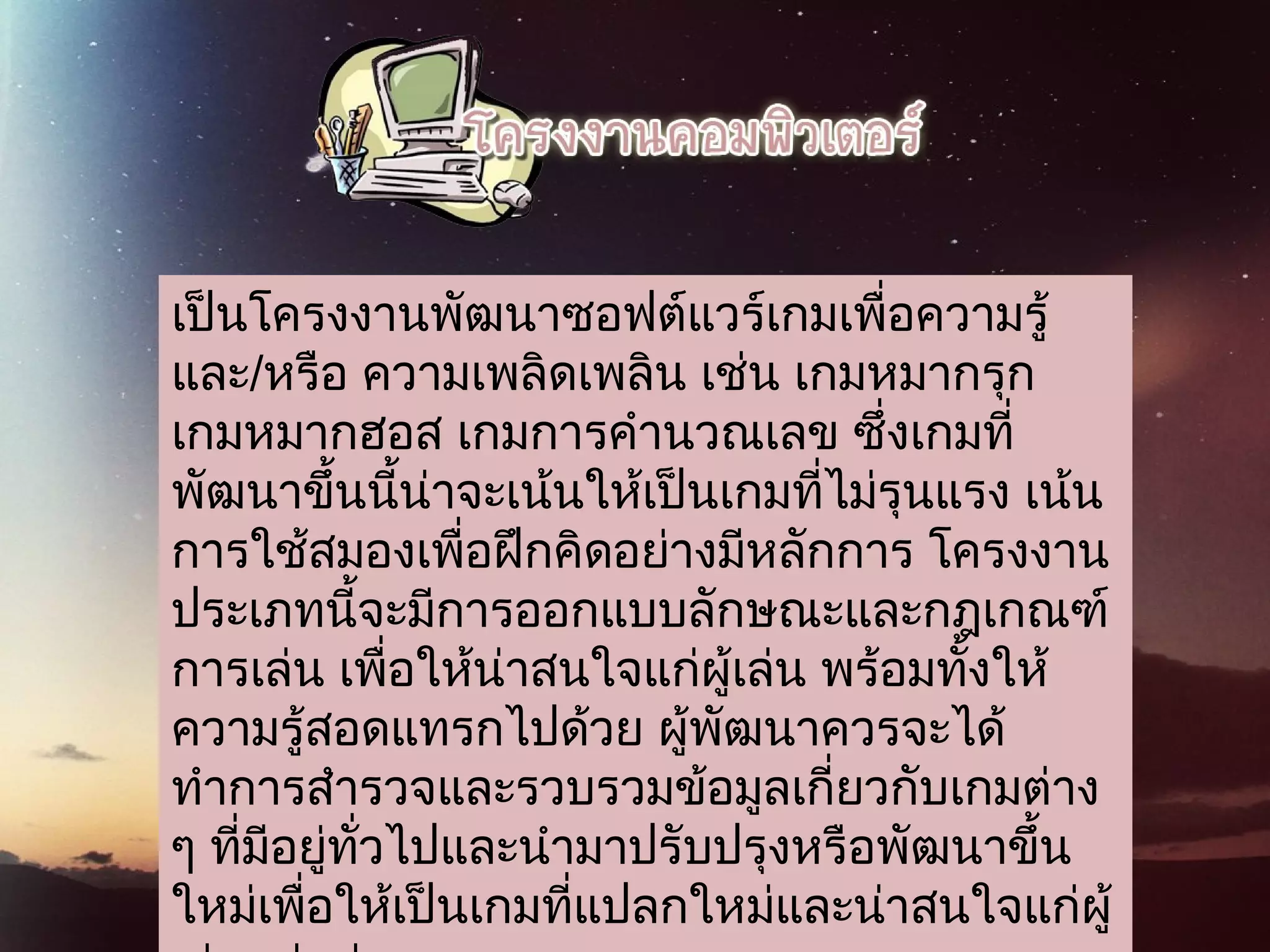 เป็นโครงงานพัฒนาซอฟต์แวร์เกมเพื่อความรู้
และ/หรือ ความเพลิดเพลิน เช่น เกมหมากรุก
เกมหมากฮอส เกมการคำานวณเลข ซึ่งเกมที่
พัฒนาขึ้นนี้น่าจะเน้นให้เป็นเกมที่ไม่รุนแรง เน้น
การใช้สมองเพื่อฝึกคิดอย่างมีหลักการ โครงงาน
ประเภทนี้จะมีการออกแบบลักษณะและกฎเกณฑ์
การเล่น เพื่อให้น่าสนใจแก่ผู้เล่น พร้อมทั้งให้
ความรู้สอดแทรกไปด้วย ผู้พัฒนาควรจะได้
ทำาการสำารวจและรวบรวมข้อมูลเกี่ยวกับเกมต่าง
ๆ ที่มีอยู่ทั่วไปและนำามาปรับปรุงหรือพัฒนาขึ้น
ใหม่เพื่อให้เป็นเกมที่แปลกใหม่และน่าสนใจแก่ผู้
 