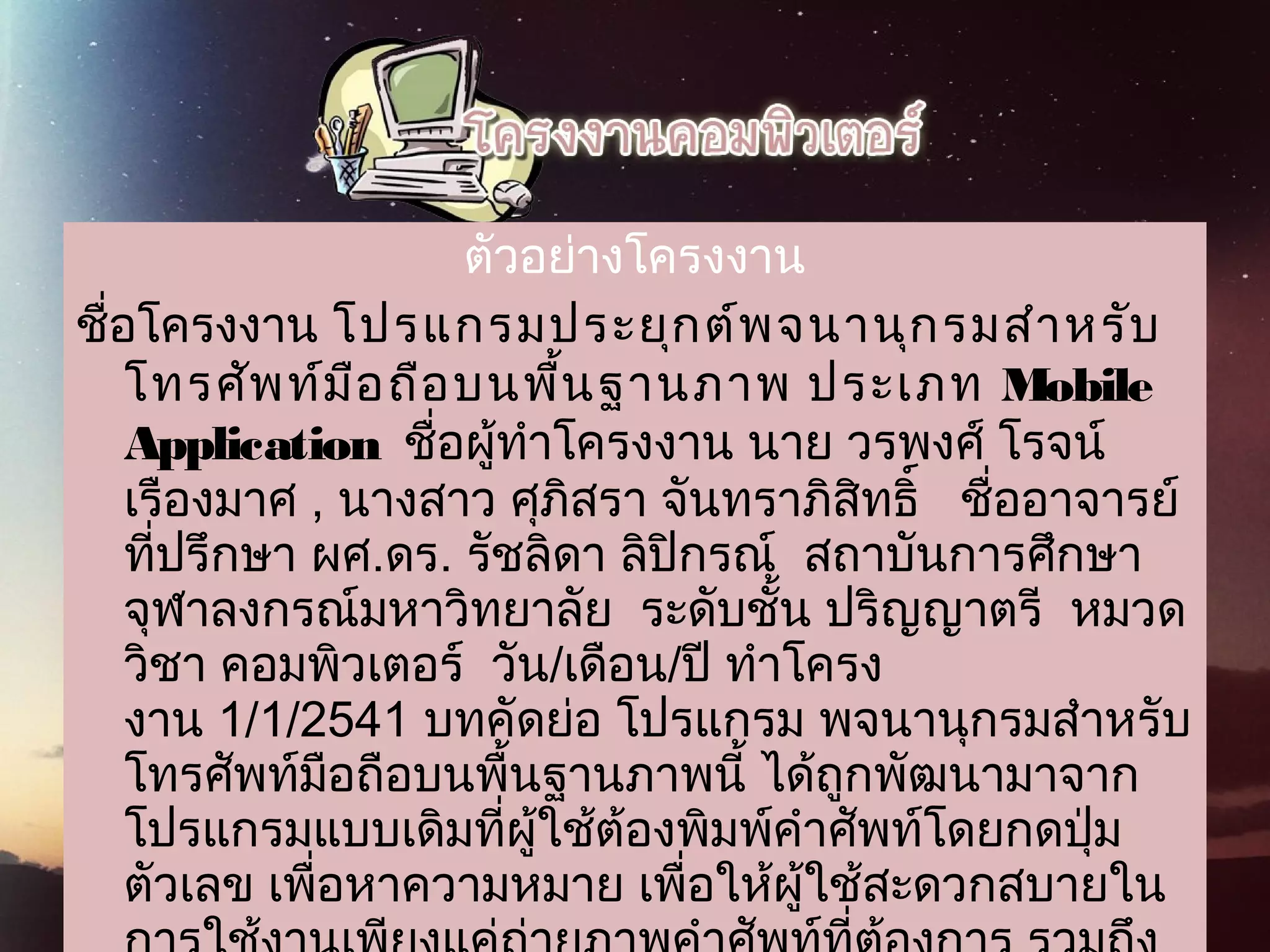 ตัวอย่างโครงงาน
ชื่อโครงงาน โปรแกรมประยุกต์พจนานุกรมสำาหรับ
 โทรศัพท์มือถือบนพื้นฐานภาพ ประเภท Mobile
Application  ชื่อผู้ทำาโครงงาน นาย วรพงศ์ โรจน์
เรืองมาศ , นางสาว ศุภิสรา จันทราภิสิทธิ์   ชื่ออาจารย์
ที่ปรึกษา ผศ.ดร. รัชลิดา ลิปิกรณ์  สถาบันการศึกษา
จุฬาลงกรณ์มหาวิทยาลัย  ระดับชั้น ปริญญาตรี  หมวด
วิชา คอมพิวเตอร์  วัน/เดือน/ปี ทำาโครง
งาน 1/1/2541 บทคัดย่อ โปรแกรม พจนานุกรมสำาหรับ
โทรศัพท์มือถือบนพื้นฐานภาพนี้ ได้ถูกพัฒนามาจาก
โปรแกรมแบบเดิมที่ผู้ใช้ต้องพิมพ์คำาศัพท์โดยกดปุ่ม
ตัวเลข เพื่อหาความหมาย เพื่อให้ผู้ใช้สะดวกสบายใน
 