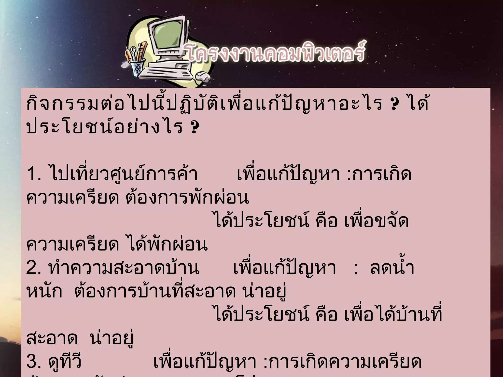 กิจกรรมต่อไปนี้ปฏิบัติเพื่อแก้ปัญหาอะไร ? ได้
 ประโยชน์อย่างไร ?
1. ไปเที่ยวศูนย์การค้า       เพื่อแก้ปัญหา :การเกิด
ความเครียด ต้องการพักผ่อน
                                  ได้ประโยชน์ คือ เพื่อขจัด
ความเครียด ได้พักผ่อน
2. ทำาความสะอาดบ้าน      เพื่อแก้ปัญหา   :  ลดนำ้า
หนัก  ต้องการบ้านที่สะอาด น่าอยู่
                                  ได้ประโยชน์ คือ เพื่อได้บ้านที่
สะอาด  น่าอยู่
3. ดูทีวี             เพื่อแก้ปัญหา :การเกิดความเครียด
 