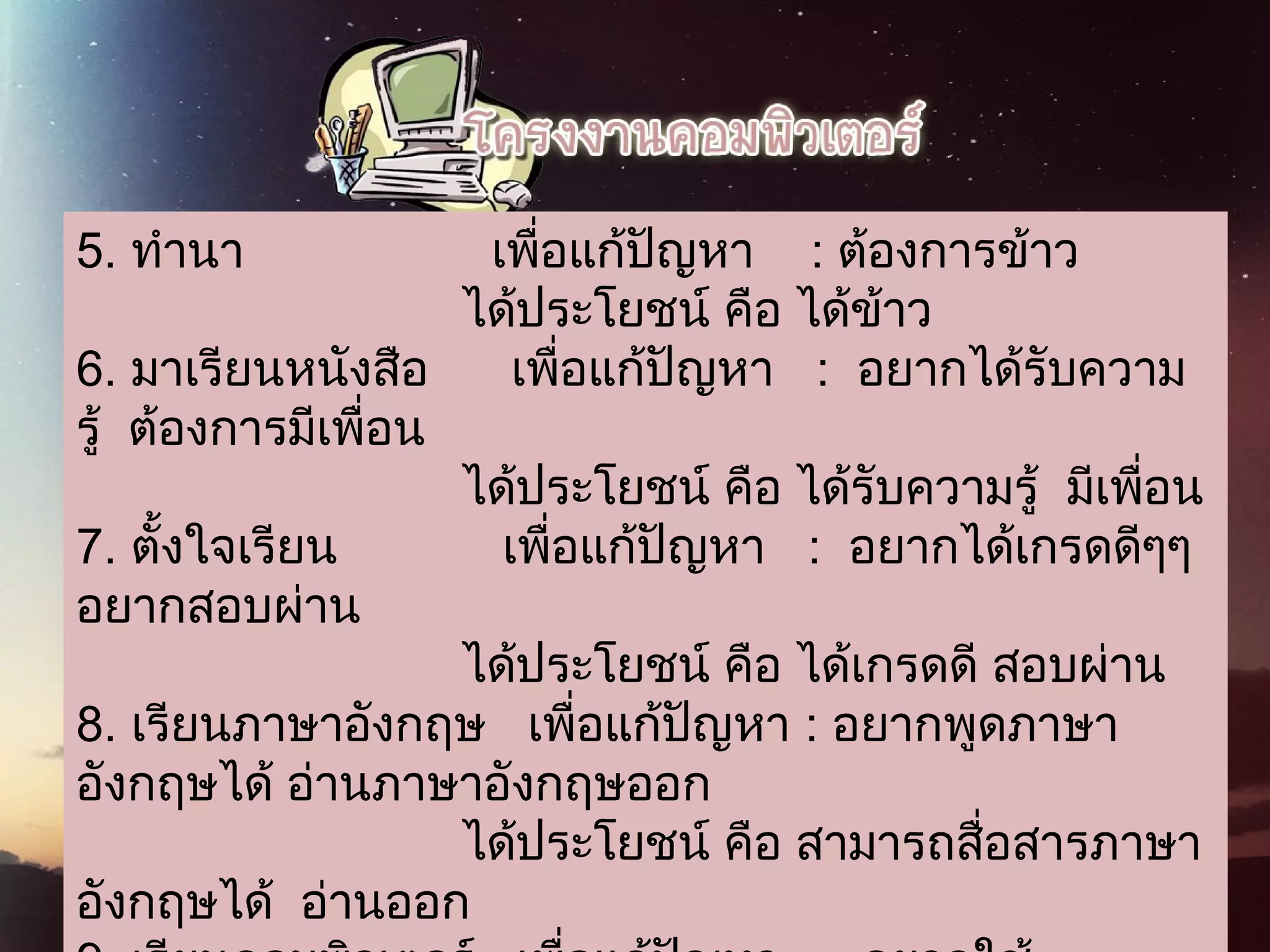 5. ทำานา                  เพื่อแก้ปัญหา    : ต้องการข้าว
                            ได้ประโยชน์ คือ ได้ข้าว
6. มาเรียนหนังสือ      เพื่อแก้ปัญหา   :  อยากได้รับความ
รู้  ต้องการมีเพื่อน
                            ได้ประโยชน์ คือ ได้รับความรู้  มีเพื่อน
7. ตั้งใจเรียน            เพื่อแก้ปัญหา   :  อยากได้เกรดดีๆๆ 
อยากสอบผ่าน
                            ได้ประโยชน์ คือ ได้เกรดดี สอบผ่าน
8. เรียนภาษาอังกฤษ   เพื่อแก้ปัญหา : อยากพูดภาษา
อังกฤษได้ อ่านภาษาอังกฤษออก
                            ได้ประโยชน์ คือ สามารถสื่อสารภาษา
อังกฤษได้  อ่านออก
 