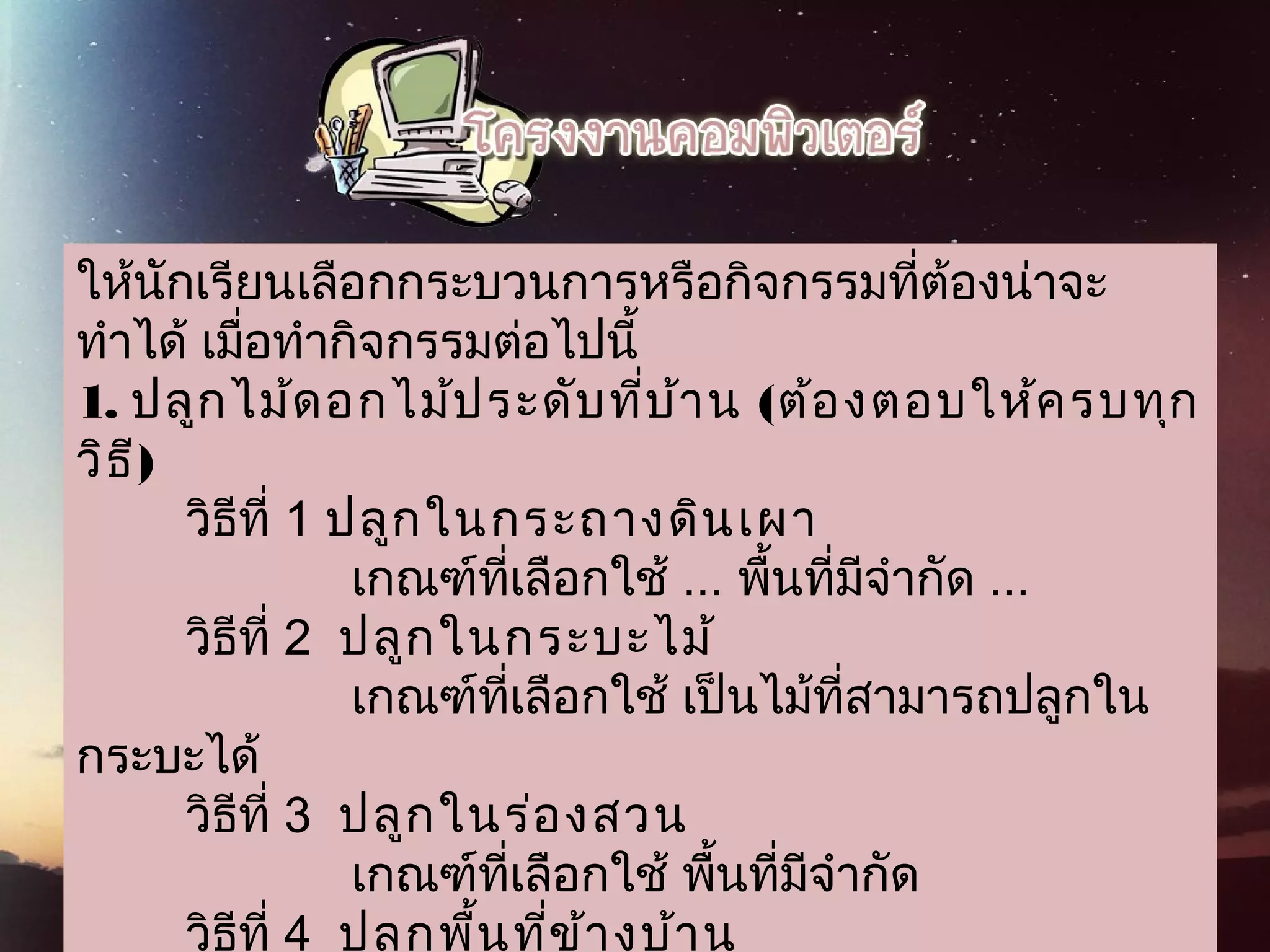 ให้นักเรียนเลือกกระบวนการหรือกิจกรรมที่ต้องน่าจะ
ทำาได้ เมื่อทำากิจกรรมต่อไปนี้
1.  ปลูกไม้ดอกไม้ประดับที่บ้าน (ต้องตอบให้ครบทุก
วิธี)
        วิธีที่ 1 ปลูกในกระถางดินเผา
                    เกณฑ์ที่เลือกใช้ ... พื้นที่มีจำากัด ...
        วิธีที่ 2  ปลูกในกระบะไม้
                    เกณฑ์ที่เลือกใช้ เป็นไม้ที่สามารถปลูกใน
กระบะได้
        วิธีที่ 3  ปลูกในร่องสวน
                    เกณฑ์ที่เลือกใช้ พื้นที่มีจำากัด
        วิธีที่ 4  ปลูกพื้นที่ข้างบ้าน
 