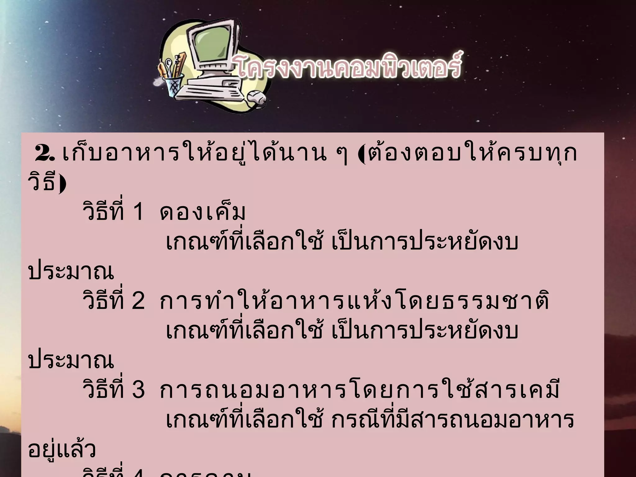  2. เก็บอาหารให้อยู่ได้นาน ๆ (ต้องตอบให้ครบทุก
วิธี)
        วิธีที่ 1  ดองเค็ม
                    เกณฑ์ที่เลือกใช้ เป็นการประหยัดงบ
ประมาณ
        วิธีที่ 2  การทำาให้อาหารแห้งโดยธรรมชาติ
                    เกณฑ์ที่เลือกใช้ เป็นการประหยัดงบ
ประมาณ
        วิธีที่ 3  การถนอมอาหารโดยการใช้สารเคมี
                    เกณฑ์ที่เลือกใช้ กรณีที่มีสารถนอมอาหาร
อยู่แล้ว
 