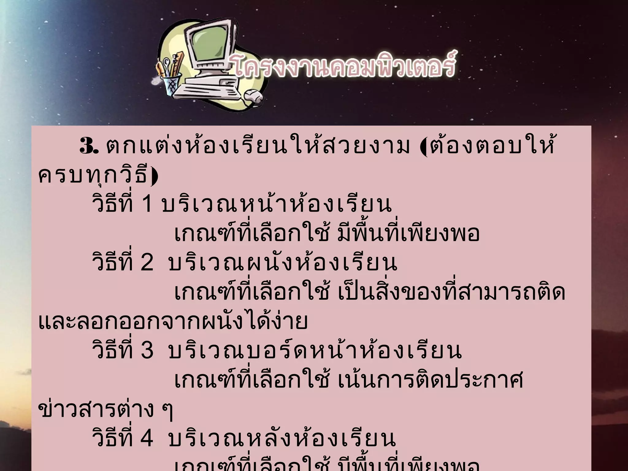       3. ตกแต่งห้องเรียนให้สวยงาม (ต้องตอบให้
ครบทุกวิธี)
        วิธีที่ 1 บริเวณหน้าห้องเรียน
                    เกณฑ์ที่เลือกใช้ มีพื้นที่เพียงพอ
        วิธีที่ 2  บริเวณผนังห้องเรียน
                    เกณฑ์ที่เลือกใช้ เป็นสิ่งของที่สามารถติด
และลอกออกจากผนังได้ง่าย
        วิธีที่ 3  บริเวณบอร์ดหน้าห้องเรียน
                    เกณฑ์ที่เลือกใช้ เน้นการติดประกาศ
ข่าวสารต่าง ๆ
        วิธีที่ 4  บริเวณหลังห้องเรียน
 