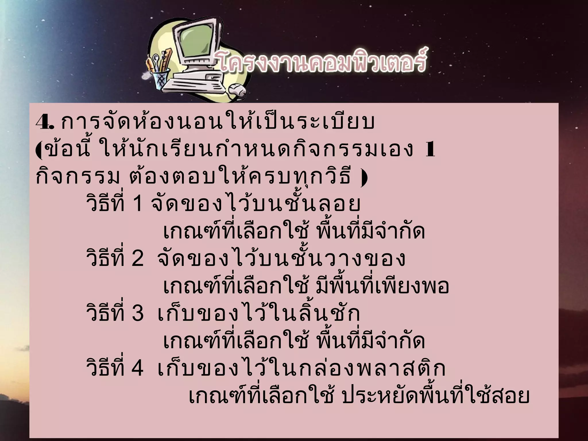 4. การจัดห้องนอนให้เป็นระเบียบ
(  ข้อนี้ ให้นักเรียนกำาหนดกิจกรรมเอง 1
   กิจกรรม ต้องตอบให้ครบทุกวิธี )
        วิธีที่ 1 จัดของไว้บนชั้นลอย
                    เกณฑ์ที่เลือกใช้ พื้นที่มีจำากัด
        วิธีที่ 2  จัดของไว้บนชั้นวางของ
                    เกณฑ์ที่เลือกใช้ มีพื้นที่เพียงพอ
        วิธีที่ 3  เก็บของไว้ในลิ้นชัก
                    เกณฑ์ที่เลือกใช้ พื้นที่มีจำากัด
        วิธีที่ 4  เก็บของไว้ในกล่องพลาสติก
                        เกณฑ์ที่เลือกใช้ ประหยัดพื้นที่ใช้สอย
 