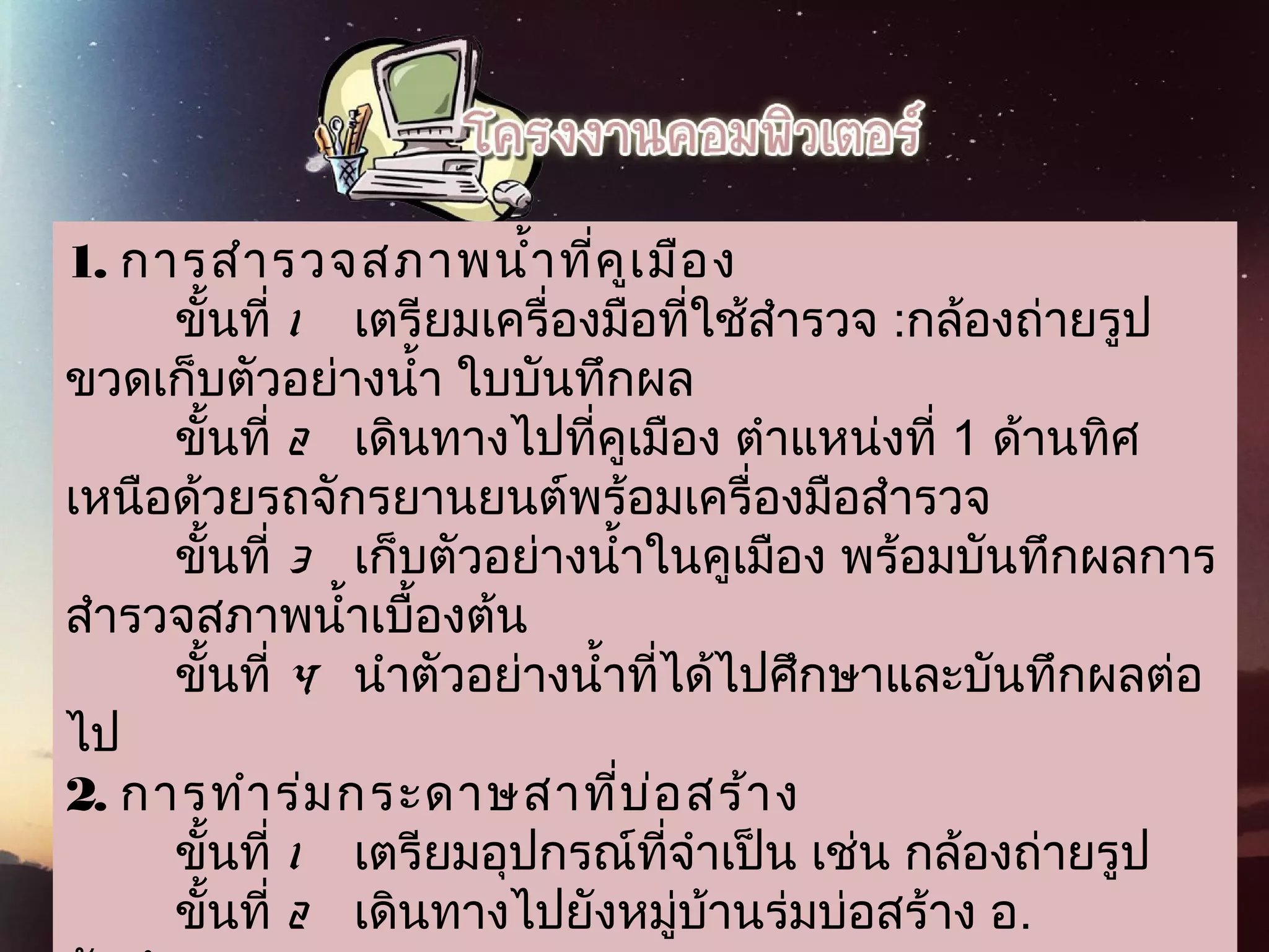 1. การสำารวจสภาพนำ้าที่คูเมือง
        ขั้นที่ 1   เตรียมเครื่องมือที่ใช้สำารวจ :กล้องถ่ายรูป
ขวดเก็บตัวอย่างนำ้า ใบบันทึกผล
        ขั้นที่ 2   เดินทางไปที่คูเมือง ตำาแหน่งที่ 1 ด้านทิศ
เหนือด้วยรถจักรยานยนต์พร้อมเครื่องมือสำารวจ
        ขั้นที่ 3   เก็บตัวอย่างนำ้าในคูเมือง พร้อมบันทึกผลการ
สำารวจสภาพนำ้าเบื้องต้น
        ขั้นที่ 4   นำาตัวอย่างนำ้าที่ได้ไปศึกษาและบันทึกผลต่อ
ไป
2. การทำาร่มกระดาษสาที่บ่อสร้าง
        ขั้นที่ 1    เตรียมอุปกรณ์ที่จำาเป็น เช่น กล้องถ่ายรูป
        ขั้นที่ 2   เดินทางไปยังหมู่บ้านร่มบ่อสร้าง อ.
 