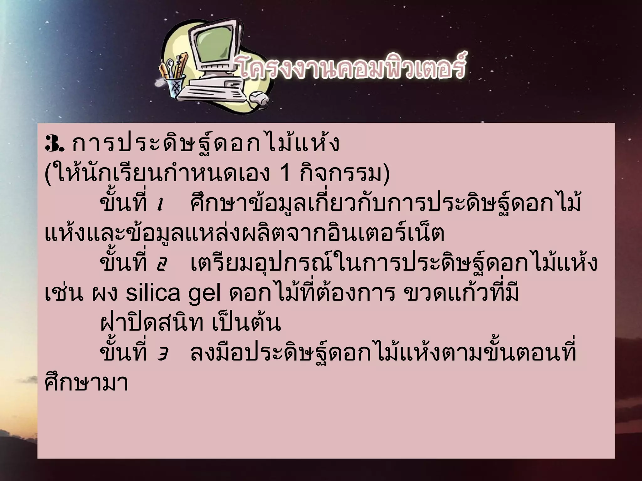 3. การประดิษฐ์ดอกไม้แห้ง
(ให้นักเรียนกำาหนดเอง 1 กิจกรรม)
        ขั้นที่ 1  ศึกษาข้อมูลเกี่ยวกับการประดิษฐ์ดอกไม้
แห้งและข้อมูลแหล่งผลิตจากอินเตอร์เน็ต
        ขั้นที่ 2   เตรียมอุปกรณ์ในการประดิษฐ์ดอกไม้แห้ง
เช่น ผง silica gel ดอกไม้ที่ต้องการ ขวดแก้วที่มี    
        ฝาปิดสนิท เป็นต้น
        ขั้นที่ 3   ลงมือประดิษฐ์ดอกไม้แห้งตามขั้นตอนที่
ศึกษามา
 