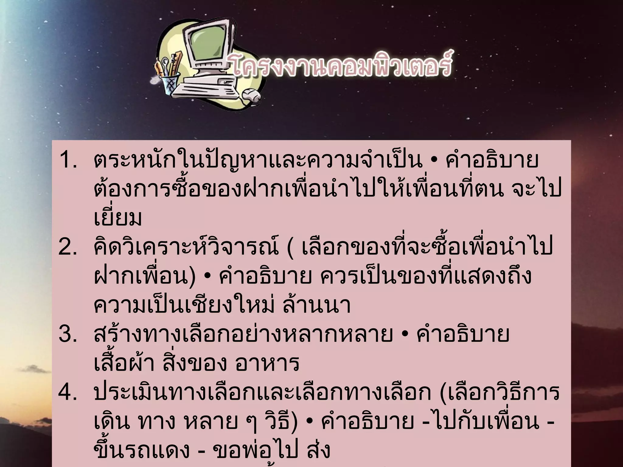 1. ตระหนักในปัญหาและความจําเป็น • คําอธิบาย
ต้องการซื้อของฝากเพื่อนําไปให้เพื่อนที่ตน จะไป
เยี่ยม
2. คิดวิเคราะห์วิจารณ์ ( เลือกของที่จะซื้อเพื่อนําไป
ฝากเพื่อน) • คําอธิบาย ควรเป็นของที่แสดงถึง
ความเป็นเชียงใหม่ ล้านนา
3. สร้างทางเลือกอย่างหลากหลาย • คําอธิบาย
เสื้อผ้า สิ่งของ อาหาร
4. ประเมินทางเลือกและเลือกทางเลือก (เลือกวิธีการ
เดิน ทาง หลาย ๆ วิธี) • คําอธิบาย -ไปกับเพื่อน -
ขึ้นรถแดง - ขอพ่อไป ส่ง
 