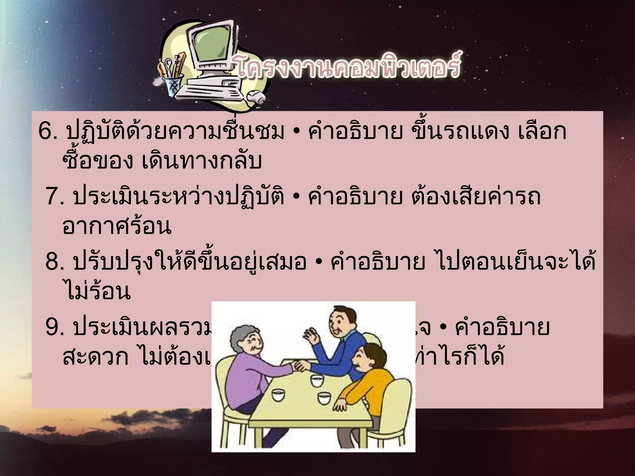 6. ปฏิบัติด้วยความชื่นชม • คําอธิบาย ขึ้นรถแดง เลือก
ซื้อของ เดินทางกลับ 
 7. ประเมินระหว่างปฏิบัติ • คําอธิบาย ต้องเสียค่ารถ
อากาศร้อน
8. ปรับปรุงให้ดีขึ้นอยู่เสมอ • คําอธิบาย ไปตอนเย็นจะได้
ไม่ร้อน
9. ประเมินผลรวมเพื่อให้เกิดความภูมิใจ • คําอธิบาย
สะดวก ไม่ต้องเกรงใจใคร ไปนาน เท่าไรก็ได้
 