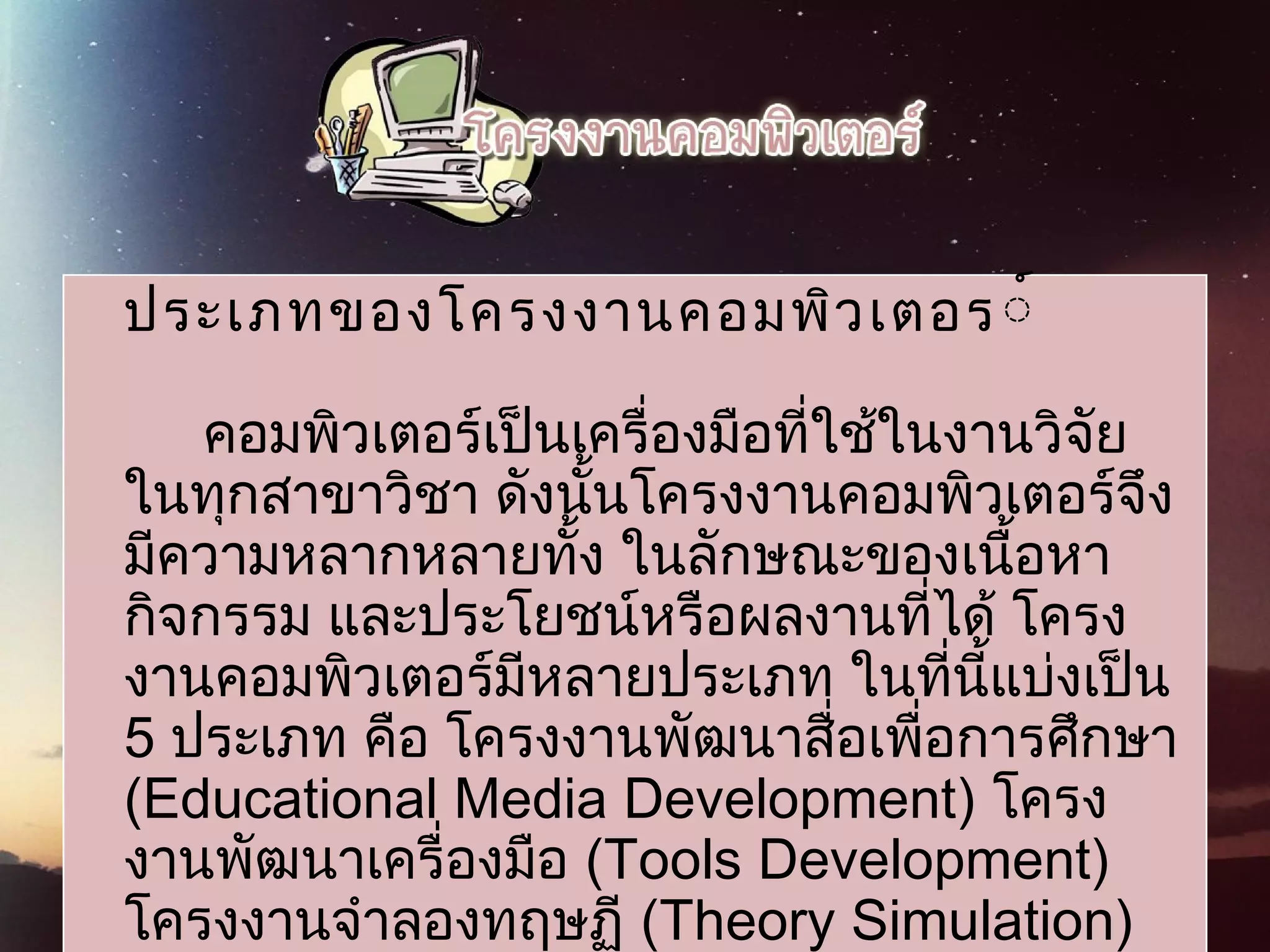 ประเภทของโครงงานคอมพิวเตอร์์
                     
คอมพิวเตอร์เป็นเครื่องมือที่ใช้ในงานวิจัย
ในทุกสาขาวิชา ดังนั้นโครงงานคอมพิวเตอร์จึง
มีความหลากหลายทั้ง ในลักษณะของเนื้อหา
กิจกรรม และประโยชน์หรือผลงานที่ได้ โครง
งานคอมพิวเตอร์มีหลายประเภท ในที่นี้แบ่งเป็น
5 ประเภท คือ โครงงานพัฒนาสื่อเพื่อการศึกษา
(Educational Media Development) โครง
งานพัฒนาเครื่องมือ (Tools Development)
โครงงานจำาลองทฤษฏี (Theory Simulation)
 