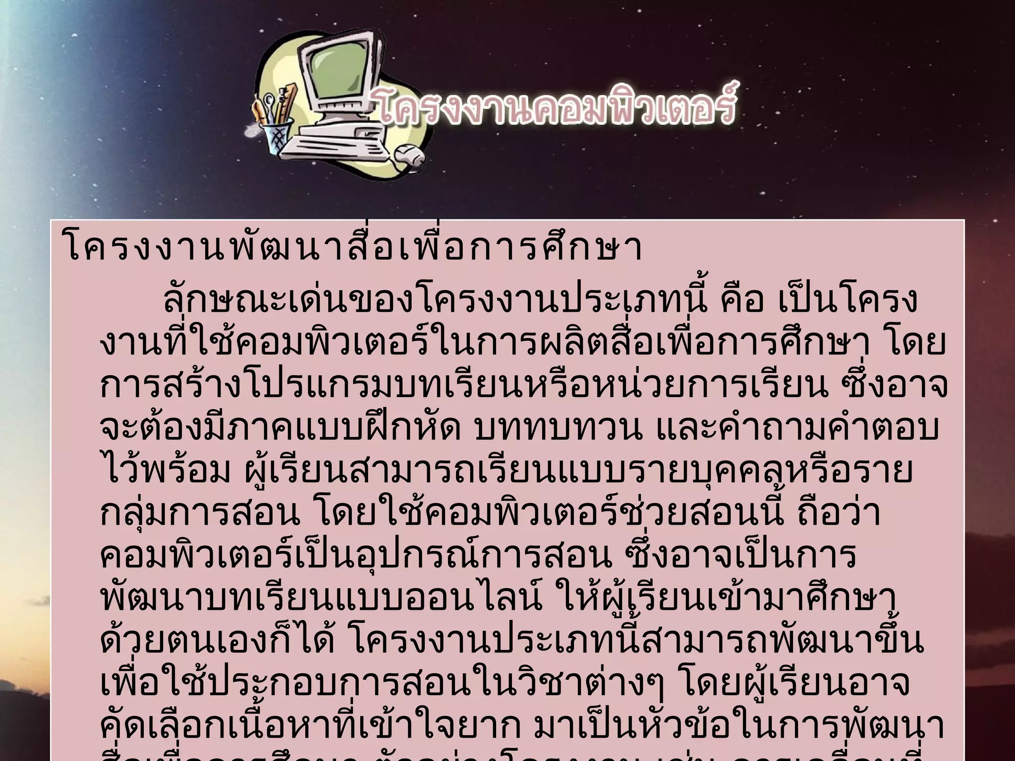 โครงงานพัฒนาสื่อเพื่อการศึกษา     
ลักษณะเด่นของโครงงานประเภทนี้ คือ เป็นโครง
งานที่ใช้คอมพิวเตอร์ในการผลิตสื่อเพื่อการศึกษา โดย
การสร้างโปรแกรมบทเรียนหรือหน่วยการเรียน ซึ่งอาจ
จะต้องมีภาคแบบฝึกหัด บททบทวน และคำาถามคำาตอบ
ไว้พร้อม ผู้เรียนสามารถเรียนแบบรายบุคคลหรือราย
กลุ่มการสอน โดยใช้คอมพิวเตอร์ช่วยสอนนี้ ถือว่า
คอมพิวเตอร์เป็นอุปกรณ์การสอน ซึ่งอาจเป็นการ
พัฒนาบทเรียนแบบออนไลน์ ให้ผู้เรียนเข้ามาศึกษา
ด้วยตนเองก็ได้ โครงงานประเภทนี้สามารถพัฒนาขึ้น
เพื่อใช้ประกอบการสอนในวิชาต่างๆ โดยผู้เรียนอาจ
คัดเลือกเนื้อหาที่เข้าใจยาก มาเป็นหัวข้อในการพัฒนา
 