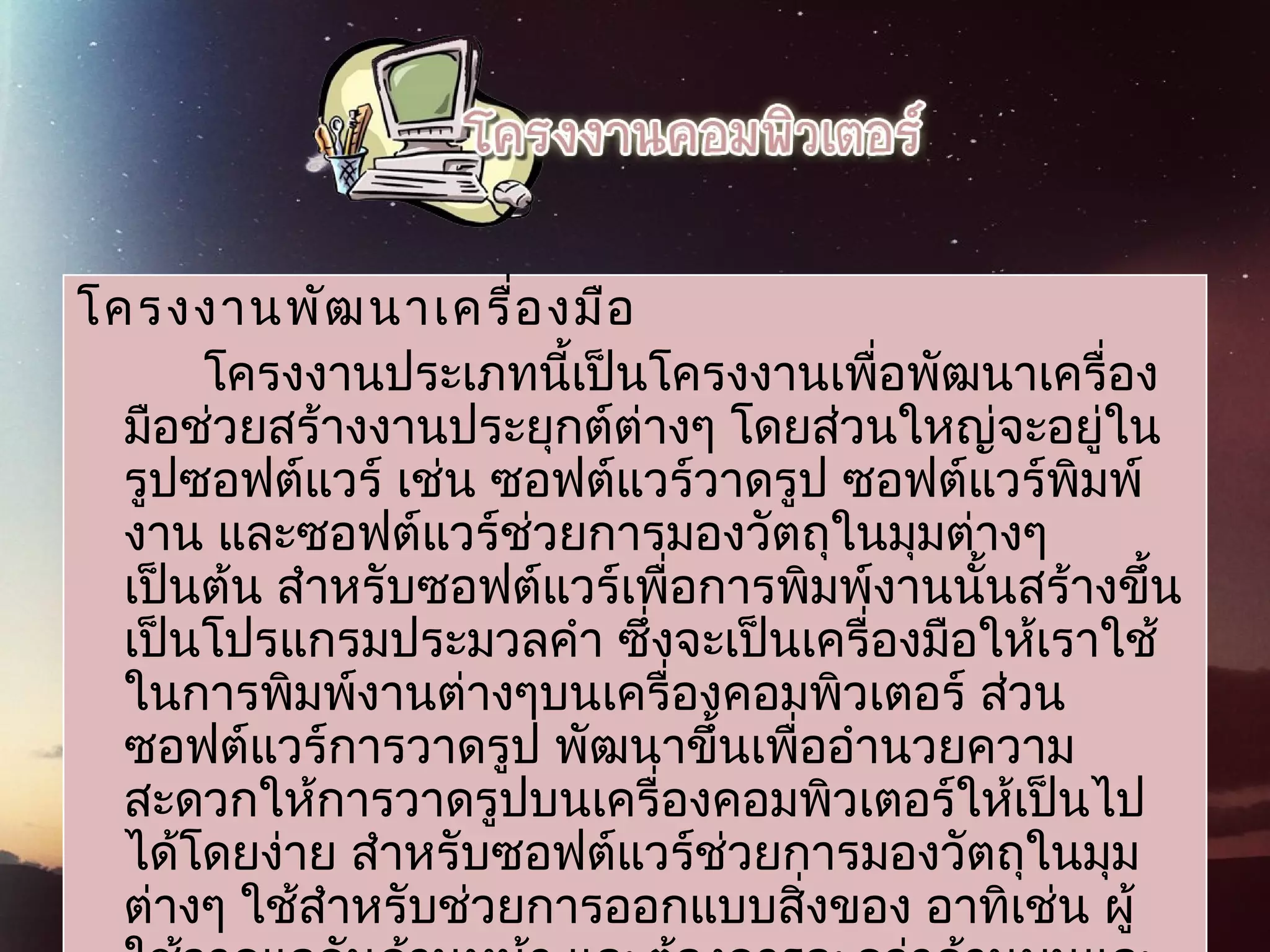 โครงงานพัฒนาเครื่องมือ
โครงงานประเภทนี้เป็นโครงงานเพื่อพัฒนาเครื่อง
มือช่วยสร้างงานประยุกต์ต่างๆ โดยส่วนใหญ่จะอยู่ใน
รูปซอฟต์แวร์ เช่น ซอฟต์แวร์วาดรูป ซอฟต์แวร์พิมพ์
งาน และซอฟต์แวร์ช่วยการมองวัตถุในมุมต่างๆ
เป็นต้น สำาหรับซอฟต์แวร์เพื่อการพิมพ์งานนั้นสร้างขึ้น
เป็นโปรแกรมประมวลคำา ซึ่งจะเป็นเครื่องมือให้เราใช้
ในการพิมพ์งานต่างๆบนเครื่องคอมพิวเตอร์ ส่วน
ซอฟต์แวร์การวาดรูป พัฒนาขึ้นเพื่ออำานวยความ
สะดวกให้การวาดรูปบนเครื่องคอมพิวเตอร์ให้เป็นไป
ได้โดยง่าย สำาหรับซอฟต์แวร์ช่วยการมองวัตถุในมุม
ต่างๆ ใช้สำาหรับช่วยการออกแบบสิ่งของ อาทิเช่น ผู้
 