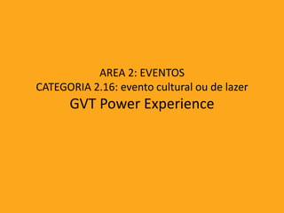 AREA 2: EVENTOS
CATEGORIA 2.16: evento cultural ou de lazer
      GVT Power Experience
 