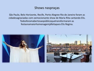 Shows naspraças
São Paulo, Belo Horizonte, Recife, Porto Alegree Rio de Janeiro foram as
cidadesagraciadas com oemocionante show de Maria Rita cantando Elis.
          Todosforamabertosaopúblicoquetransformaram as
           festasnamaiorhomenagemjáfeitapara Elis Regina.
 