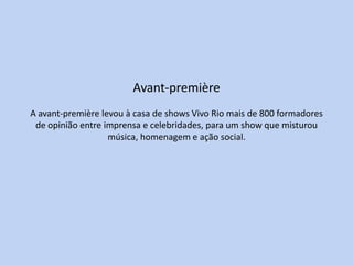 Avant-première
A avant-première levou à casa de shows Vivo Rio mais de 800 formadores
 de opinião entre imprensa e celebridades, para um show que misturou
                   música, homenagem e ação social.
 