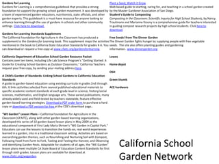 Gardens for LearningGardens for Learning is a comprehensive guidebook that provides a strong foundation to support the growing school garden movement. It was developed by a team of experienced garden educators, nutritionists, state officials, and other garden experts. This guidebook is a must-have resource for anyone looking to enhance learning through the use of gardens in schools and other community settings. Click here to download.Gardens for Learning Standards SupplementThe California Foundation for Agriculture in the Classroom has produced a supplement to the Gardens for Learning book. This supplement maps the activities mentioned in the book to California State Education Standards for grades K-6. You can download or request a free copy at www.cfaitc.org/gardensforlearning. California Department of Education School Garden Resource PacketContains over ten items, including Life Lab Science Program's "Getting Started: A Guide for Creating School Gardens as Outdoor Classrooms." California Teachers request your free copy, by sending your mailing address here.A Child's Garden of Standards: Linking School Gardens to California Education StandardsA guide to garden-based education using existing curricula in grades 2nd through 6th. It links activities selected from several published educational materials to specific academic content standards at each grade level in science, history/social sciences, mathematics, and English language arts. These varied publications, many already widely used and field-tested by teachers statewide, feature effective garden-based learning strategies. Download a PDF order form to purchase a hard copy or download a PDF version for free at the CDE's download page.. “WE Garden” Lesson Plans – California Foundation for Agriculture in the Classroom (CFAITC), along with other garden-based learning organizations, developed this series of 10 garden-based lesson plans in May 2009 as the educational component of First Lady Maria Shriver’s “WE Garden in Capitol Park.” Educators can use the lessons to transition the hands-on, real world experiences learned in a garden, into in a traditional classroom setting. Activities are based on overarching garden themes, such as Nourishing and Nurturing Soil with Compost, Following Food from Farm to Fork, Tasting and Testing the Harvest, and Observing and Identifying Garden Pests. Adaptable for students of all ages, the “WE Garden” lesson plans meet multiple CA State Board of Education Content Standards for first through sixth grades. Lesson plans are available for download at www.cfaitc.org/wegarden.Plant a Seed, Watch it GrowWeb based guide to starting, caring for, and teaching in a school garden created by the Master Gardener Association of San Diego.Student's Guide to CompostingComposting in the Classroom: Scientific Inquiry for High School Students, by Nancy Trautmann and Marianne Krasny is a comprehensive guide for teachers interested in guiding compost research projects by high school students. Click here to download.Free Seeds! from The Dinner GardenThe Dinner Garden fights hunger by supplying people with free vegetable seeds.  The site also offers planting guides and gardening information.  www.dinnergarden.orgLowesHome depotOSHGreen thumbACE hardwareCalifornia School Garden Network