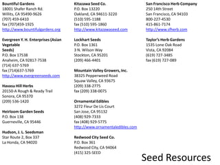 Bountiful Gardens18001 Shafer Ranch Rd.Willits, CA 95490-9626(707) 459-6410fax (707)459-1925http://www.bountifulgardens.org Evergreen Y. H. Enterprises (Asian VegetableSeeds)P.O. Box 17538Anaheim, CA 92817-7538(714) 637-5769fax (714)637-5769http://www.evergreenseeds.com Havasu Hill Herbs20150-A Rough & Ready TrailSonora, CA 95370(209) 536-1420 Heirloom Garden SeedsP.O. Box 138Guerneville, CA 95446 Hudson, J. L. SeedsmanStar Route 2, Box 337La Honda, CA 94020 Kitazawa Seed Co.P.O. Box 13220Oakland, CA 94611-3220(510) 595-1188fax (510) 595-1860http://www.kitazawaseed.com Lockhart SeedsP.O. Box 13613 N. Wilson WayStockton, CA 95201(209) 466-4401 Mountain Valley Growers, Inc.38325 Pepperweed RoadSquaw Valley, CA 93675(209) 338-2775fax (209) 338-0075 Ornamental Edibles3272 Fleur De Lis CourtSan Jose, CA 95132(408) 929-7333fax (408) 929-5775http://www.ornamentaledibles.com Redwood City Seed Co.P.O. Box 361Redwood City, CA 94064(415) 325-SEED San Francisco Herb Company250 14th StreetSan Francisco, CA 94103800-227-4530415-861-7174http://www.sfherb.com Taylor’s Herb Gardens1535 Lone Oak RoadVista, CA 92084(619) 727-3485fax (619) 727-089Seed Resources