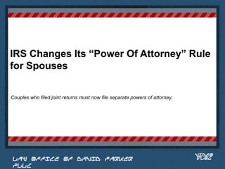 IRS Changes Its “Power Of Attorney” Rule
for Spouses

Couples who filed joint returns must now file separate powers of attorney.



                                                                              Place logo
                                                                             or logotype
                                                                                here,
                                                                              otherwise
                                                                             delete this.




                                                                                 VIDEO
 LAW OFFICE OF DAVID PARKER                                                      BLOG
 PLLC
 