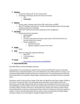 5. Meetings
o Tomorrow! February 18th at 7pm in Pearce 225 –
o Something to talk about; don’t want it to last 10 minutes
o TFA
o Scholarships
o
6. Speakers
o Success center, volunteer, grad school, GRE: need to have set ASAP!
o March 4th Michigan Talent Connect : provide networking opportunities and encourage
students to seek work in Michigan
o March 18th Student Success Center workshop on time management
7. Star Status
o Requirements for this semester?
o Spring budget?
o MEI- done!
o Continue using media and minutes under notes on FB and email from nscs
account at least once a month
o Platinum Application:
o Executive summary
o Signature programs: pictures from events
8. Budget
o Done!
9. PACE
o March to College Day: paperwork filled out
o March 28th
o T-shirt working on
o Budget?
10. Survey
o https://www.surveymonkey.com/s/SBTZWLM
11. Senior Send Off event
Dear NSCS Officers at Central Michigan University,
Congratulations! I’ve nominated your chapter to host a Senior Send Off event! You were nominated
based off of your outstanding E-Board, your sincere dedication to your NSCS members on campus, and
your demonstrated ability as leaders to host very successful events. You should be proud to know that
only the top 20% of our hundreds of NSCS chapters nationwide were nominated to host this honorable
event.
Graduation, while it’s the end of one chapter of life, does not signify the end of your chapter of NSCS or
your seniors’ involvement with it! Our graduating seniors have been a part of NSCS on their own
personal journey through college and we want to recognize the accomplishments of the seniors of the
Central Michigan University chapter one last time, but also allow connections to form that will benefit
your NSCS chapter and these new alumni. We hope that your chapter will continue to think of these
young professionals as resources, inviting them to future events or reaching out to them for support on
campus. In return, this will provide them with the chance to stay connected with their NSCS chapter,
serving as a leader, even as they begin to navigate through the real world.

 