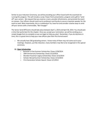 Similar to your Induction Ceremony, we will be providing your officer board with the essentials for
running this program. This will include a script, Power Point presentation, program and a gift to “send
off” your seniors. We request that you reserve a room, provide refreshments, and promote the event
on campus. Your officers should reach out to professors and faculty to secure a keynote speaker for the
event as well. Most importantly, this is a celebration! So, have fun and consider creative ways to send
off your seniors with a memorable, “Bon Voyage!”
The Senior Send Off Events should take place between April 1, 2014 and April 30, 2014. You should pick
a time that works best for the chapter. Once you accept your nomination, we will be sending you a
simple Google form to complete so we can begin to help you plan! Remember, if you do elections in
time, this is a great time to help your new officers plan their first formal event!
o

We actually have 266 graduating seniors. I know many of them may not come out to your
meetings. However, just like Induction, many members may like to be recognized in this special
ceremony.

12. Open Scholarships
o Semester at Sea Summer Scholarship: Closes 2/28/2014
o -20th Anniversary Scholarship: Closes 3/13/2014
o -Brandon Huseman Legacy Scholarship: Closes 3/13/2014
o -Scholar Abroad Summer Scholarship: Closes 3/13/2014
o -First Generation Scholar Award: Closes 5/1/2014

 