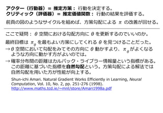 アクター（行動器）＝ 推定方策： 行動を決定する。
クリティック（評価器）＝ 推定価値関数： 行動の結果を評価する。
前頁の図のようなサイクルを組めば、方策勾配による π の改善が回せる。
ここで疑問： θ 空間における勾配方向に θ を更新するのでいいのか。
最終目標は π を最もよい方策にしてくれる θ を見つけることだった。
→ θ 空間において勾配をみてその方向に θ 動かすより、π がよくなる
ような方向に動かす方がよいのでは。
→ 確率分布間の距離はカルバック・ライブラー情報量という指標がある。
この距離に基づいた指標を自然勾配という。方策勾配による解法では
自然勾配を用いた方が性能が向上する。
θ
θ
Shun-ichi Amari. Natural Gradient Works Efficiently in Learning, Neural
Computation, Vol. 10, No. 2, pp. 251-276 (1998).
http://www.maths.tcd.ie/~mnl/store/Amari1998a.pdf
 