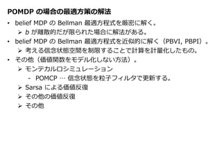 POMDP の場合の最適方策の解法
• belief MDP の Bellman 最適方程式を厳密に解く。
 b が離散的だが限られた場合に解法がある。
• belief MDP の Bellman 最適方程式を近似的に解く（PBVI, PBPI）。
 考える信念状態空間を制限することで計算を計量化したもの。
• その他（価値関数をモデル化しない方法）。
 モンテカルロシミュレーション
‐ POMCP … 信念状態を粒子フィルタで更新する。
 Sarsa による価値反復
 その他の価値反復
 その他
 