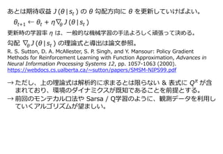 あとは期待収益 J (θ | st ) の θ 勾配方向に θ を更新していけばよい。
θt+1 ← θt + η∇ J (θ | st )
更新時の学習率 η は、一般的な機械学習の手法よろしく頑張って決める。
勾配 ∇ J (θ | st ) の理論式と導出は論文参照。
→ ただし、上の理論式は解析的に求まるとは限らない & 表式に Q が含
まれており、環境のダイナミクスが既知であることを前提とする。
→ 前回のモンテカルロ法や Sarsa / Q学習のように、観測データを利用し
ていくアルゴリズムが望ましい。
θ
R. S. Sutton, D. A. McAllester, S. P. Singh, and Y. Mansour: Policy Gradient
Methods for Reinforcement Learning with Function Approximation, Advances in
Neural Information Processing Systems 12, pp. 1057-1063 (2000).
https://webdocs.cs.ualberta.ca/~sutton/papers/SMSM-NIPS99.pdf
π
θ
 